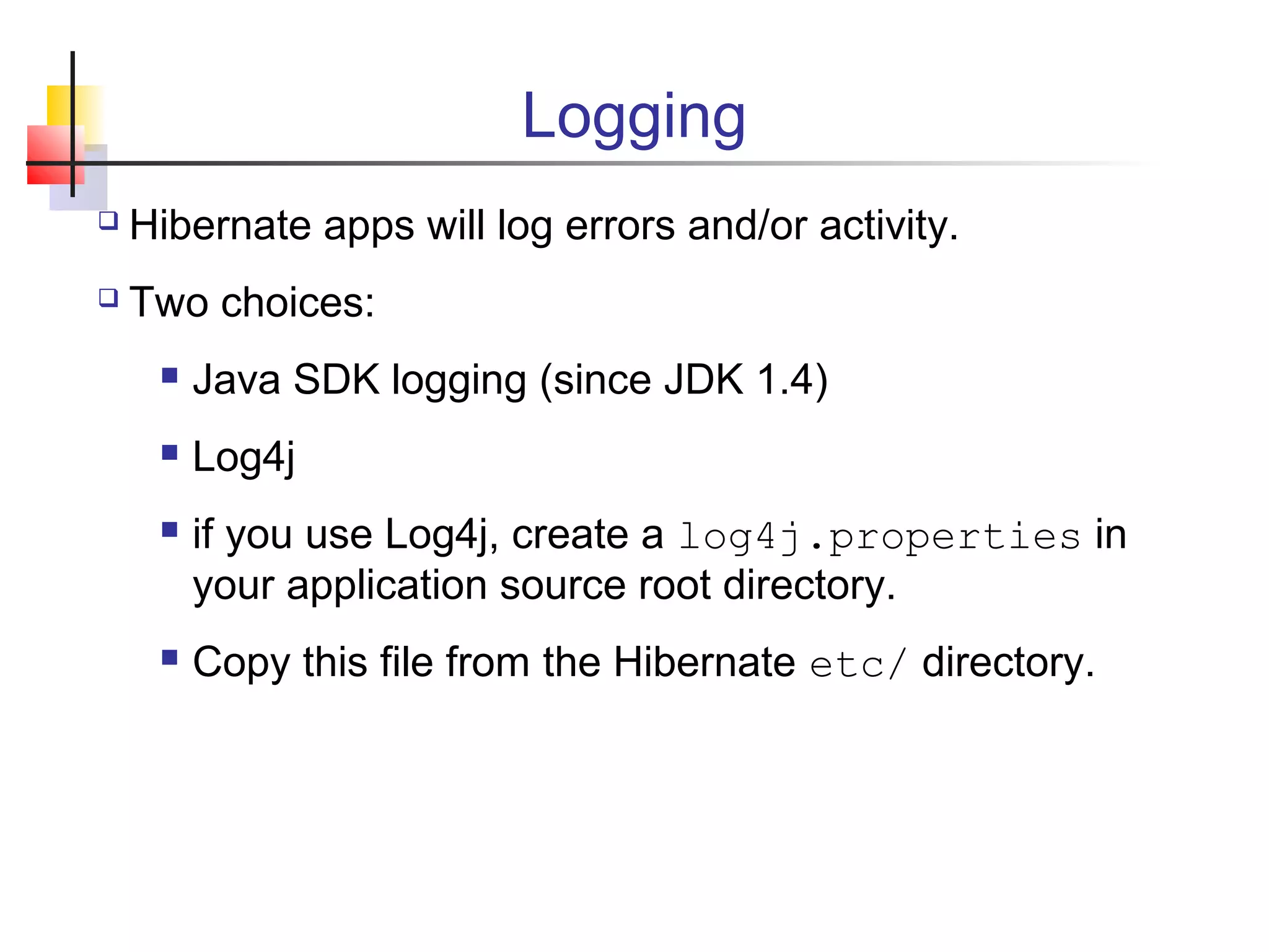 Logging
 Hibernate apps will log errors and/or activity.
 Two choices:
 Java SDK logging (since JDK 1.4)
 Log4j
 if you use Log4j, create a log4j.properties in
your application source root directory.
 Copy this file from the Hibernate etc/ directory.
 