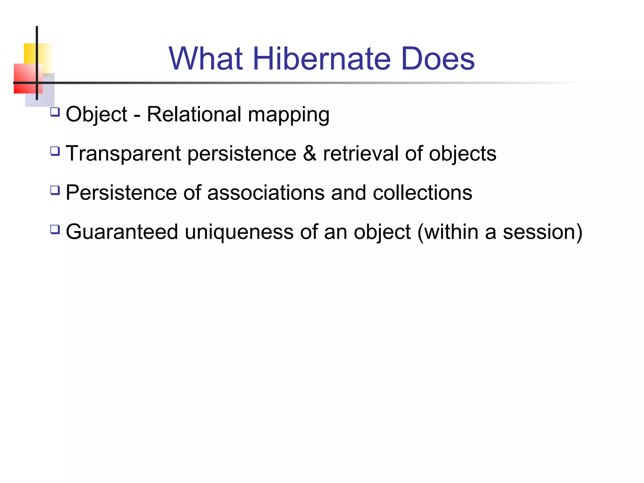 What Hibernate Does
 Object - Relational mapping
 Transparent persistence & retrieval of objects
 Persistence of associations and collections
 Guaranteed uniqueness of an object (within a session)
 