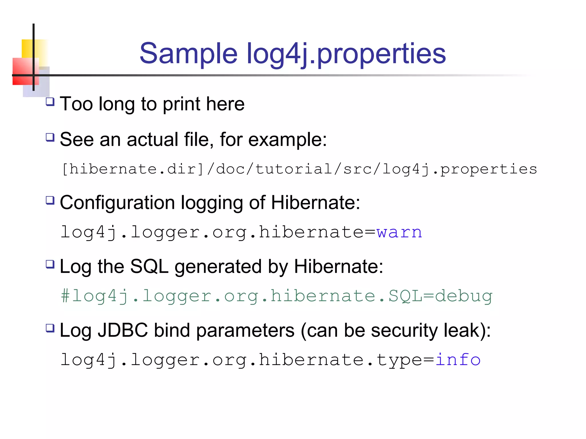 Sample log4j.properties
 Too long to print here
 See an actual file, for example:
[hibernate.dir]/doc/tutorial/src/log4j.properties
 Configuration logging of Hibernate:
log4j.logger.org.hibernate=warn
 Log the SQL generated by Hibernate:
#log4j.logger.org.hibernate.SQL=debug
 Log JDBC bind parameters (can be security leak):
log4j.logger.org.hibernate.type=info
 
