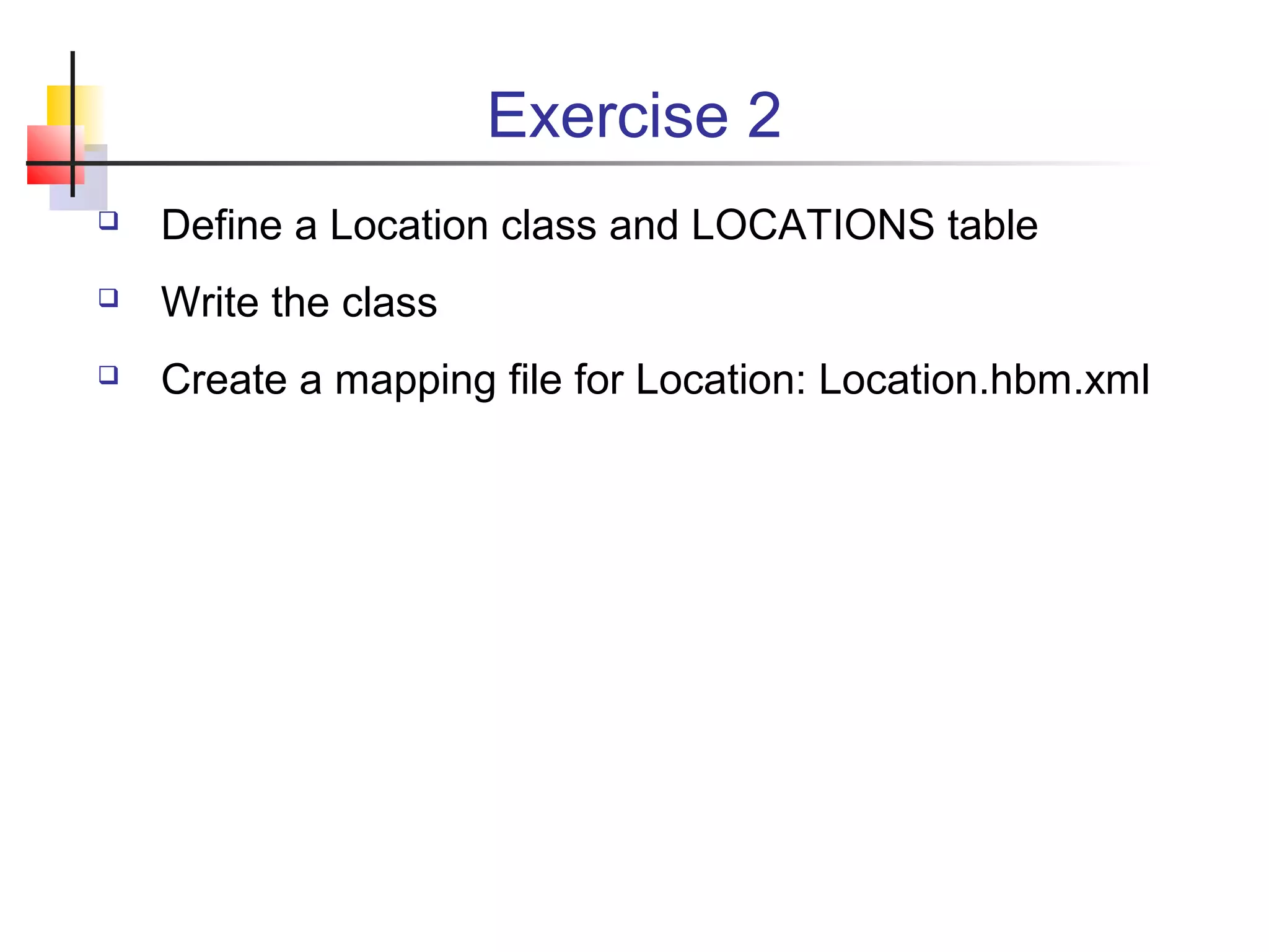 Exercise 2
 Define a Location class and LOCATIONS table
 Write the class
 Create a mapping file for Location: Location.hbm.xml
 