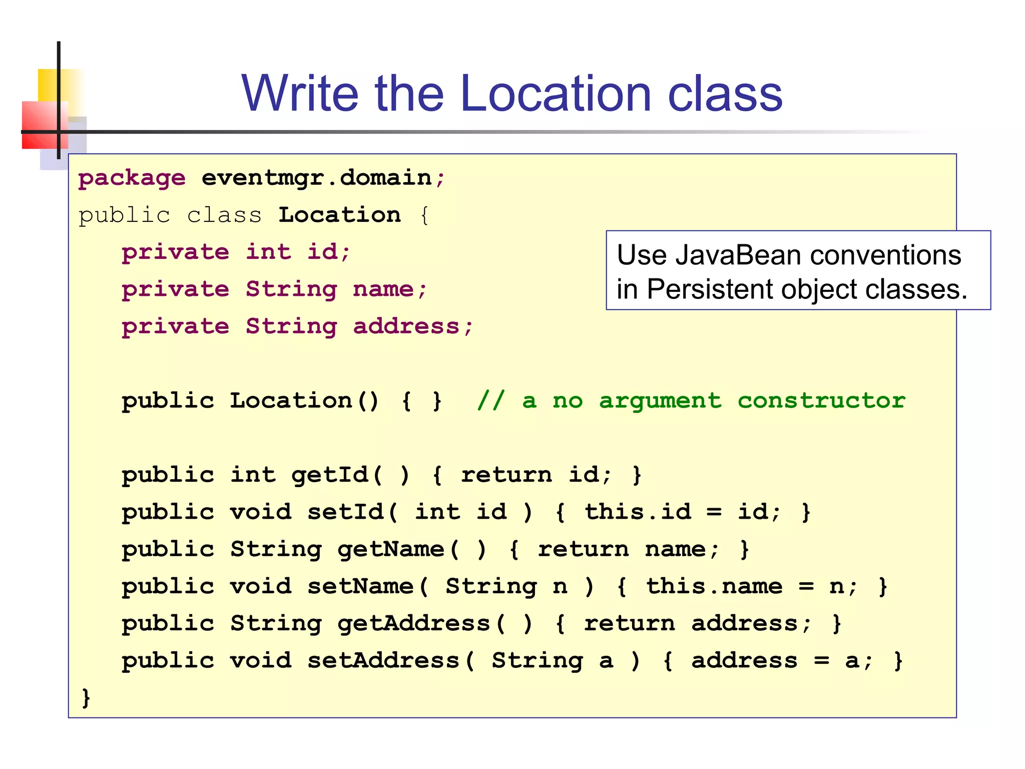 Write the Location class
package eventmgr.domain;
public class Location {
private int id;
private String name;
private String address;
public Location() { } // a no argument constructor
public int getId( ) { return id; }
public void setId( int id ) { this.id = id; }
public String getName( ) { return name; }
public void setName( String n ) { this.name = n; }
public String getAddress( ) { return address; }
public void setAddress( String a ) { address = a; }
}
Use JavaBean conventions
in Persistent object classes.
 