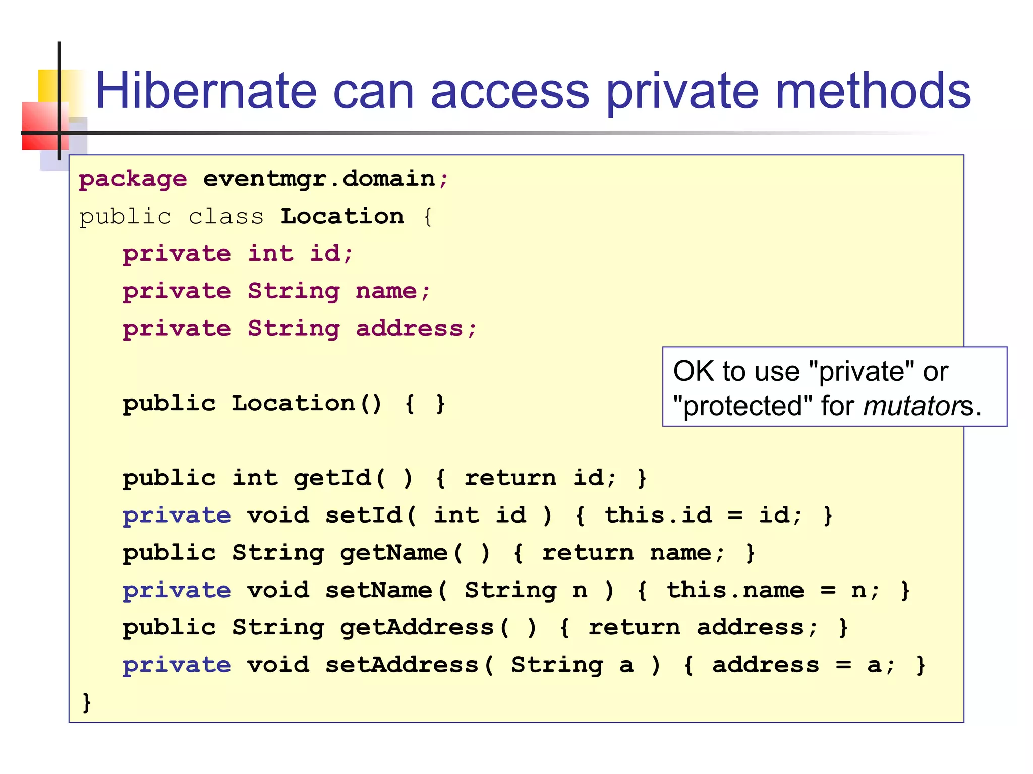 Hibernate can access private methods
package eventmgr.domain;
public class Location {
private int id;
private String name;
private String address;
public Location() { }
public int getId( ) { return id; }
private void setId( int id ) { this.id = id; }
public String getName( ) { return name; }
private void setName( String n ) { this.name = n; }
public String getAddress( ) { return address; }
private void setAddress( String a ) { address = a; }
}
OK to use "private" or
"protected" for mutators.
 