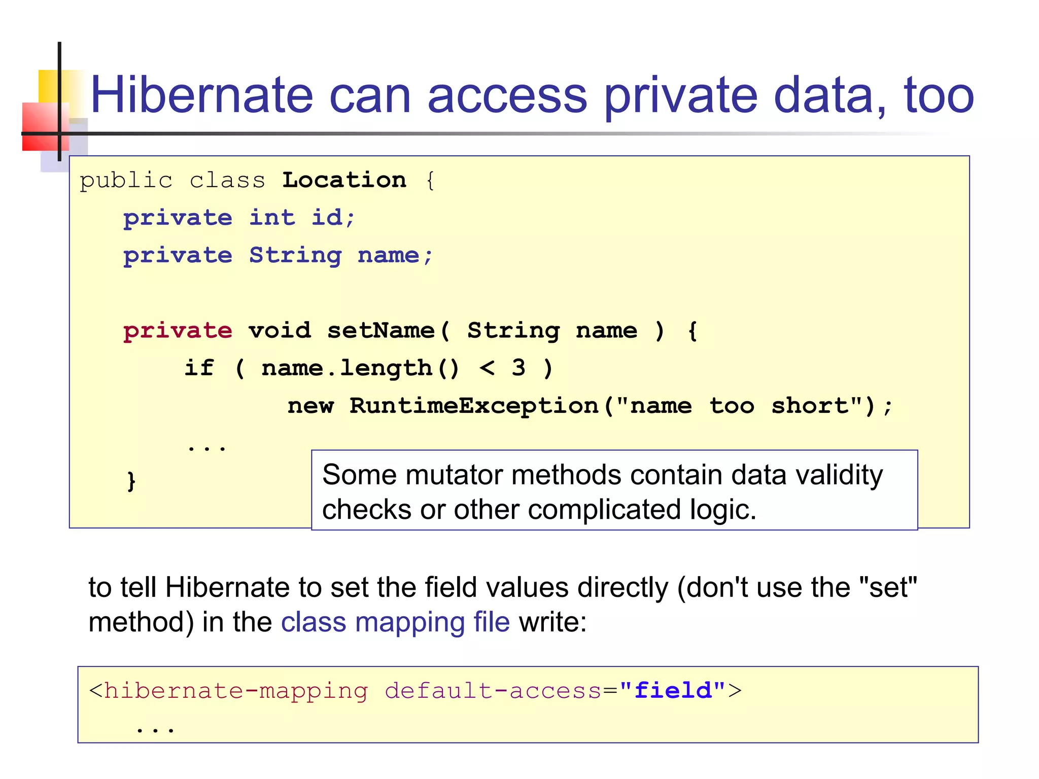 Hibernate can access private data, too
public class Location {
private int id;
private String name;
private void setName( String name ) {
if ( name.length() < 3 )
new RuntimeException("name too short");
...
} Some mutator methods contain data validity
checks or other complicated logic.
to tell Hibernate to set the field values directly (don't use the "set"
method) in the class mapping file write:
<hibernate-mapping default-access="field">
...
 