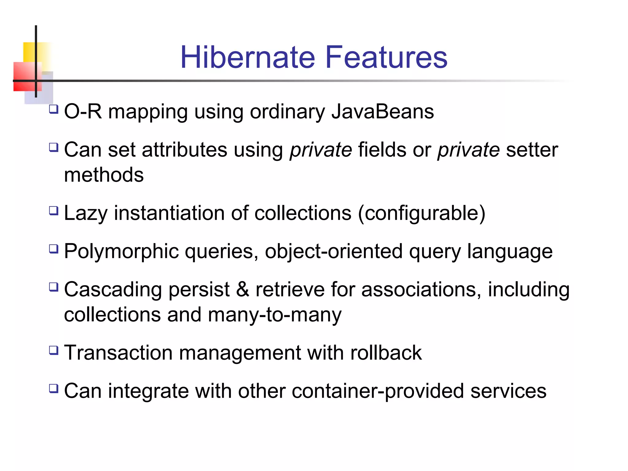 Hibernate Features
 O-R mapping using ordinary JavaBeans
 Can set attributes using private fields or private setter
methods
 Lazy instantiation of collections (configurable)
 Polymorphic queries, object-oriented query language
 Cascading persist & retrieve for associations, including
collections and many-to-many
 Transaction management with rollback
 Can integrate with other container-provided services
 
