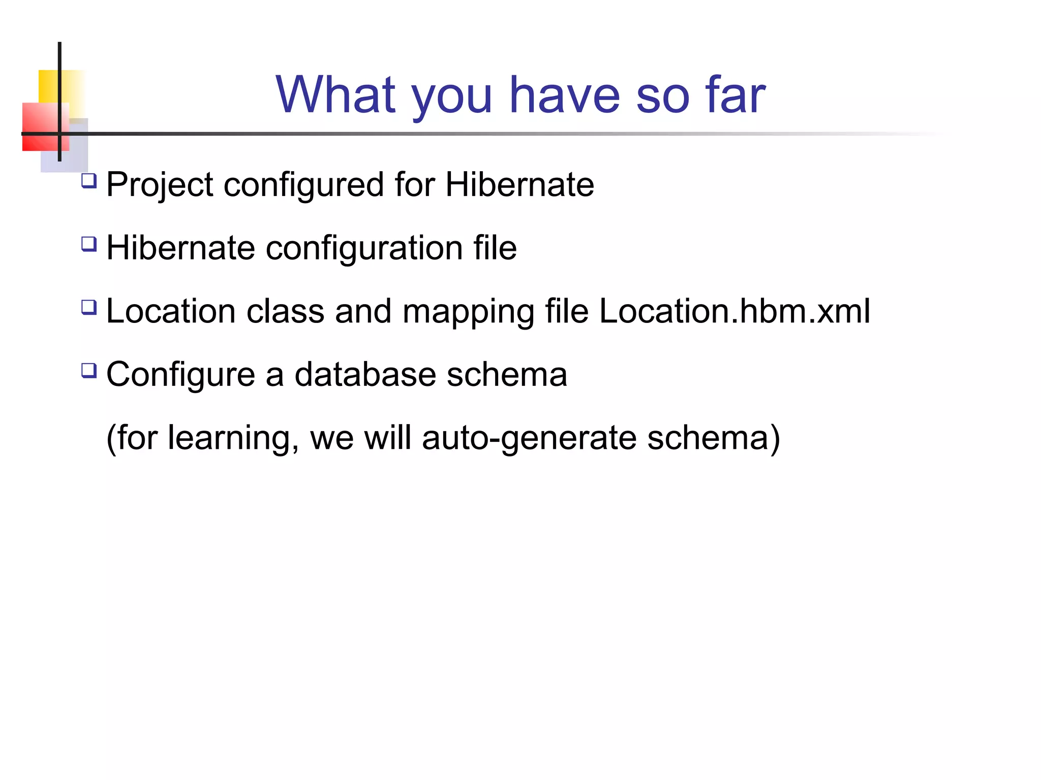 What you have so far
 Project configured for Hibernate
 Hibernate configuration file
 Location class and mapping file Location.hbm.xml
 Configure a database schema
(for learning, we will auto-generate schema)
 