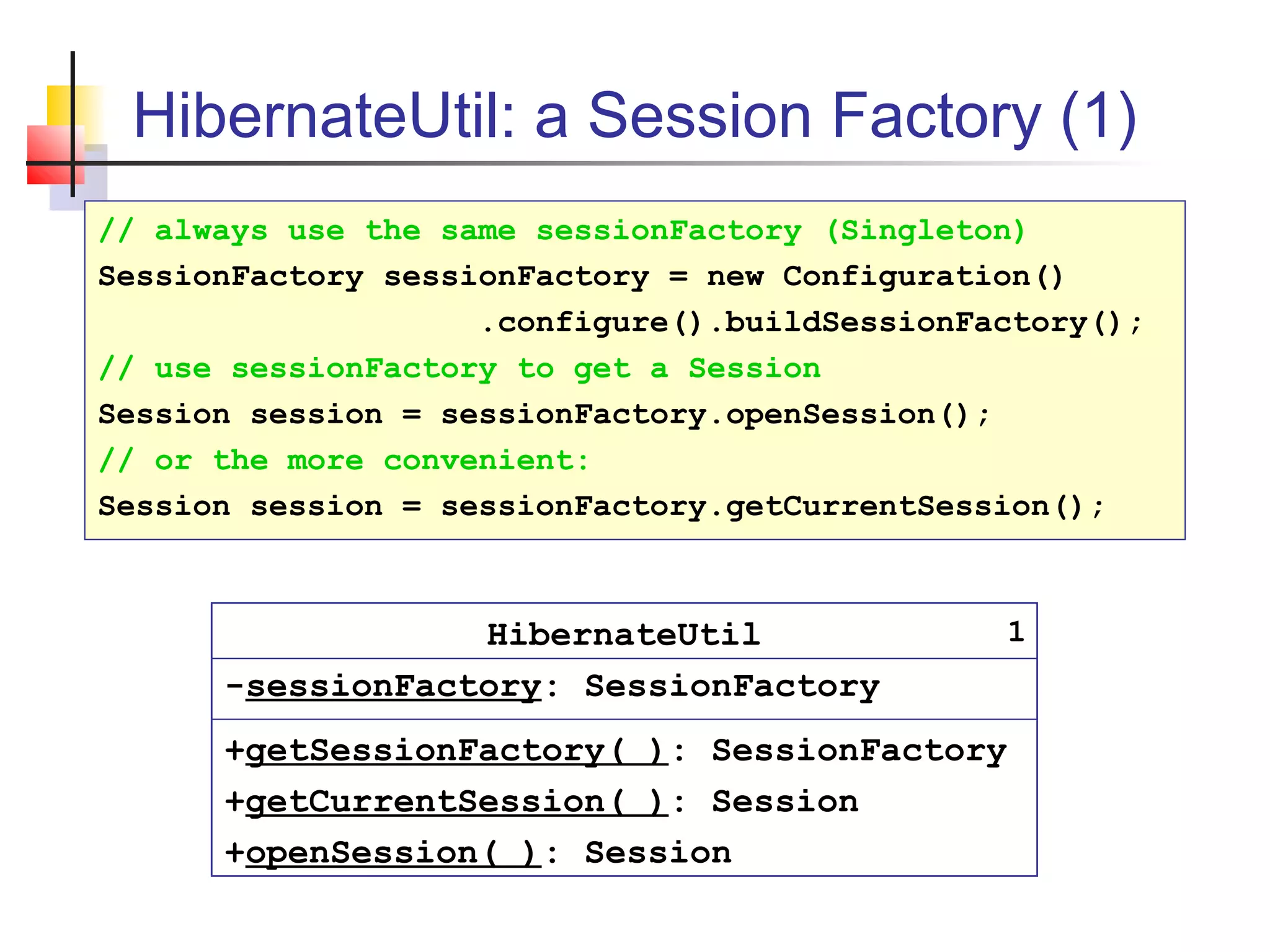 HibernateUtil: a Session Factory (1)
HibernateUtil
-sessionFactory: SessionFactory
+getSessionFactory( ): SessionFactory
+getCurrentSession( ): Session
+openSession( ): Session
// always use the same sessionFactory (Singleton)
SessionFactory sessionFactory = new Configuration()
.configure().buildSessionFactory();
// use sessionFactory to get a Session
Session session = sessionFactory.openSession();
// or the more convenient:
Session session = sessionFactory.getCurrentSession();
1
 