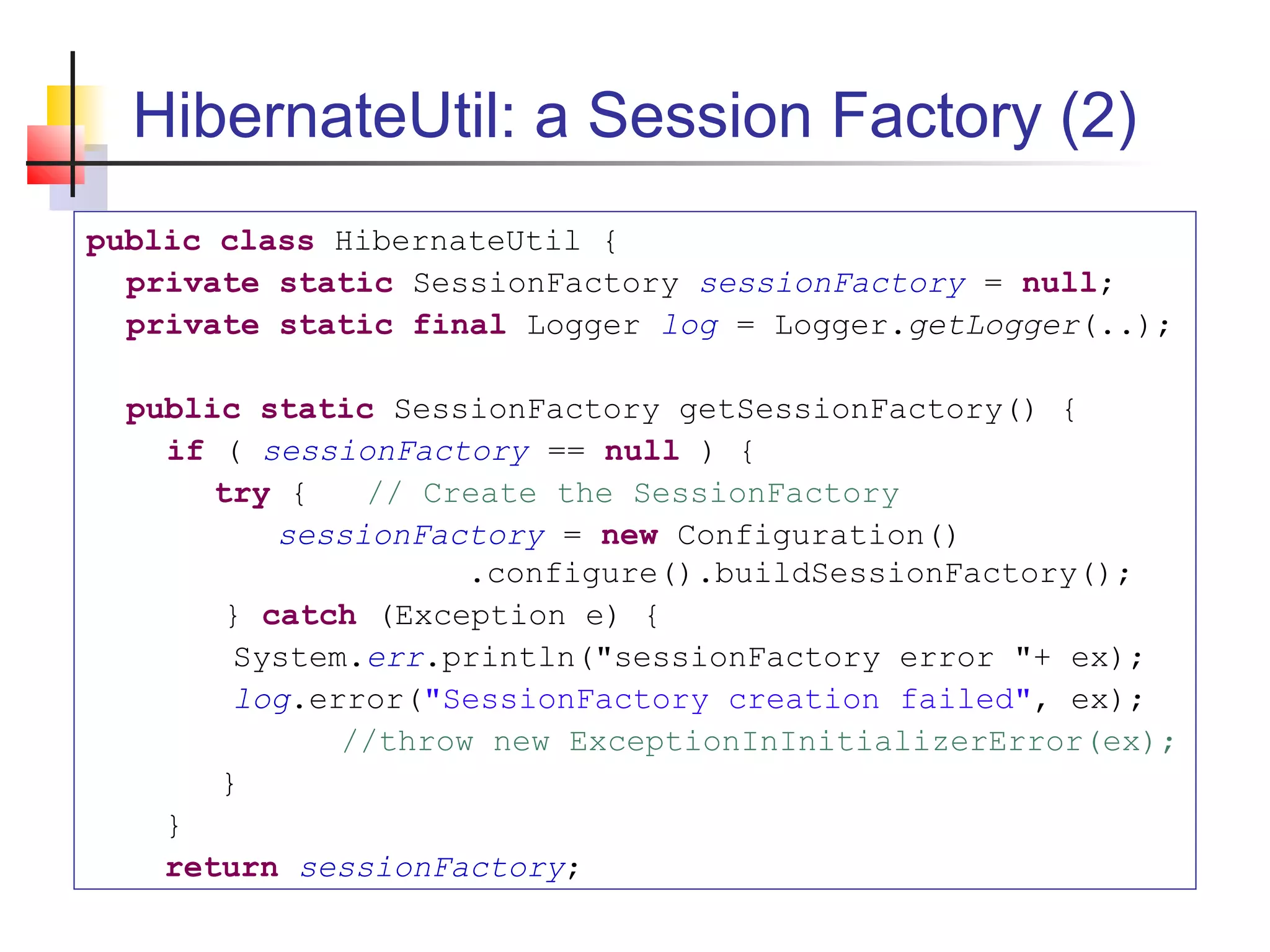 HibernateUtil: a Session Factory (2)
public class HibernateUtil {
private static SessionFactory sessionFactory = null;
private static final Logger log = Logger.getLogger(..);
public static SessionFactory getSessionFactory() {
if ( sessionFactory == null ) {
try { // Create the SessionFactory
sessionFactory = new Configuration()
.configure().buildSessionFactory();
} catch (Exception e) {
System.err.println("sessionFactory error "+ ex);
log.error("SessionFactory creation failed", ex);
//throw new ExceptionInInitializerError(ex);
}
}
return sessionFactory;
 