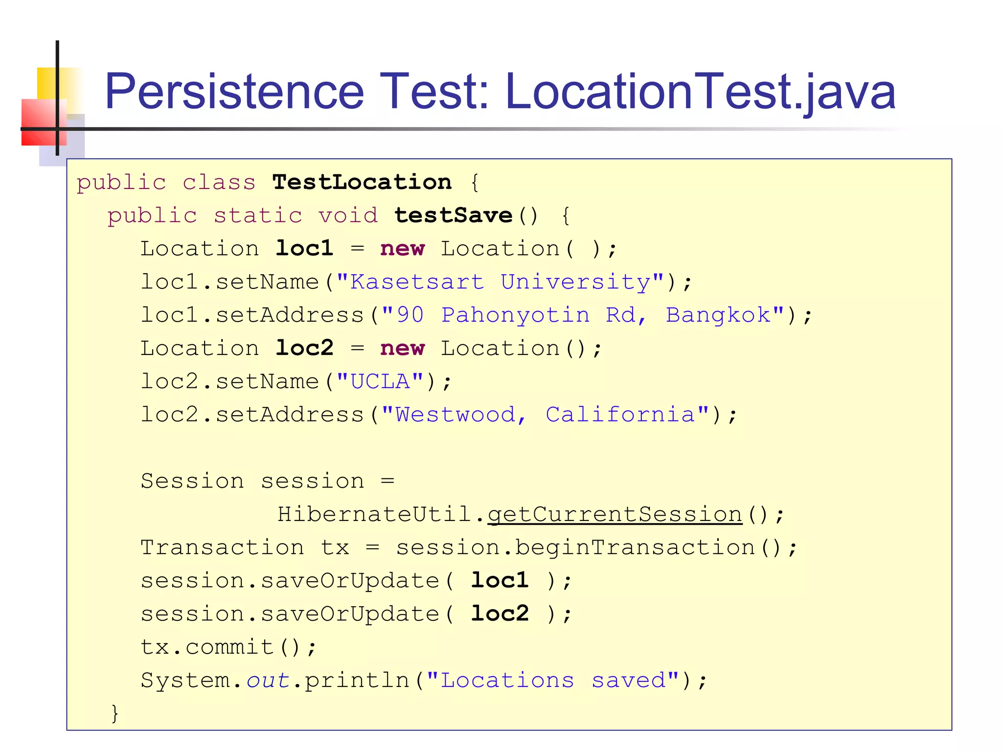 Persistence Test: LocationTest.java
public class TestLocation {
public static void testSave() {
Location loc1 = new Location( );
loc1.setName("Kasetsart University");
loc1.setAddress("90 Pahonyotin Rd, Bangkok");
Location loc2 = new Location();
loc2.setName("UCLA");
loc2.setAddress("Westwood, California");
Session session =
HibernateUtil.getCurrentSession();
Transaction tx = session.beginTransaction();
session.saveOrUpdate( loc1 );
session.saveOrUpdate( loc2 );
tx.commit();
System.out.println("Locations saved");
}
 