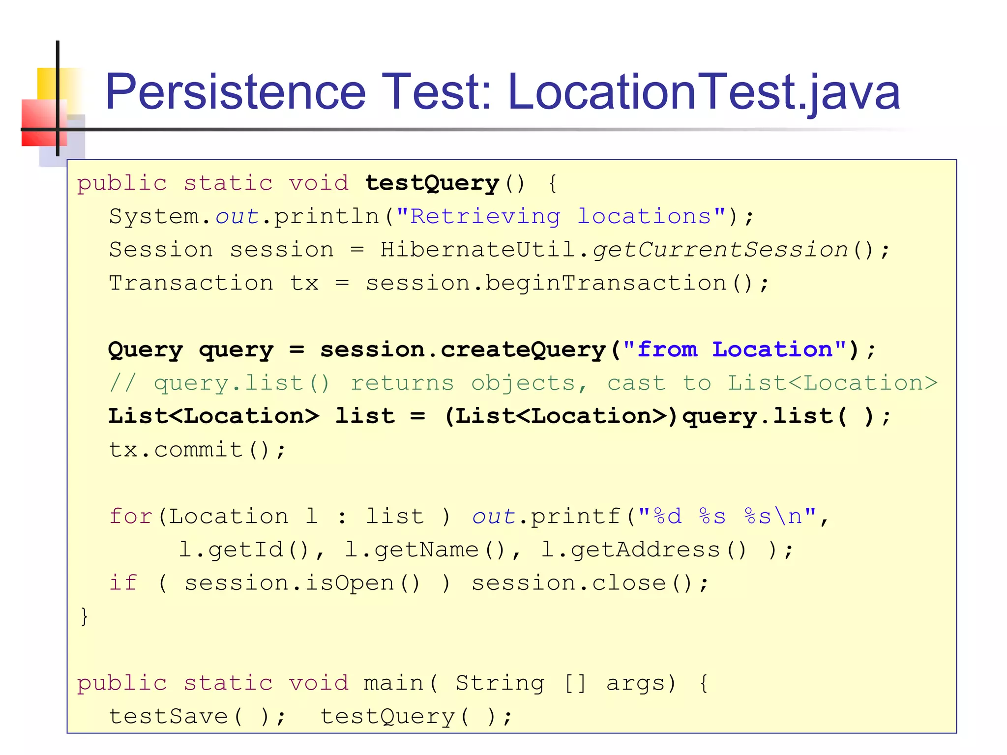Persistence Test: LocationTest.java
public static void testQuery() {
System.out.println("Retrieving locations");
Session session = HibernateUtil.getCurrentSession();
Transaction tx = session.beginTransaction();
Query query = session.createQuery("from Location");
// query.list() returns objects, cast to List<Location>
List<Location> list = (List<Location>)query.list( );
tx.commit();
for(Location l : list ) out.printf("%d %s %sn",
l.getId(), l.getName(), l.getAddress() );
if ( session.isOpen() ) session.close();
}
public static void main( String [] args) {
testSave( ); testQuery( );
 