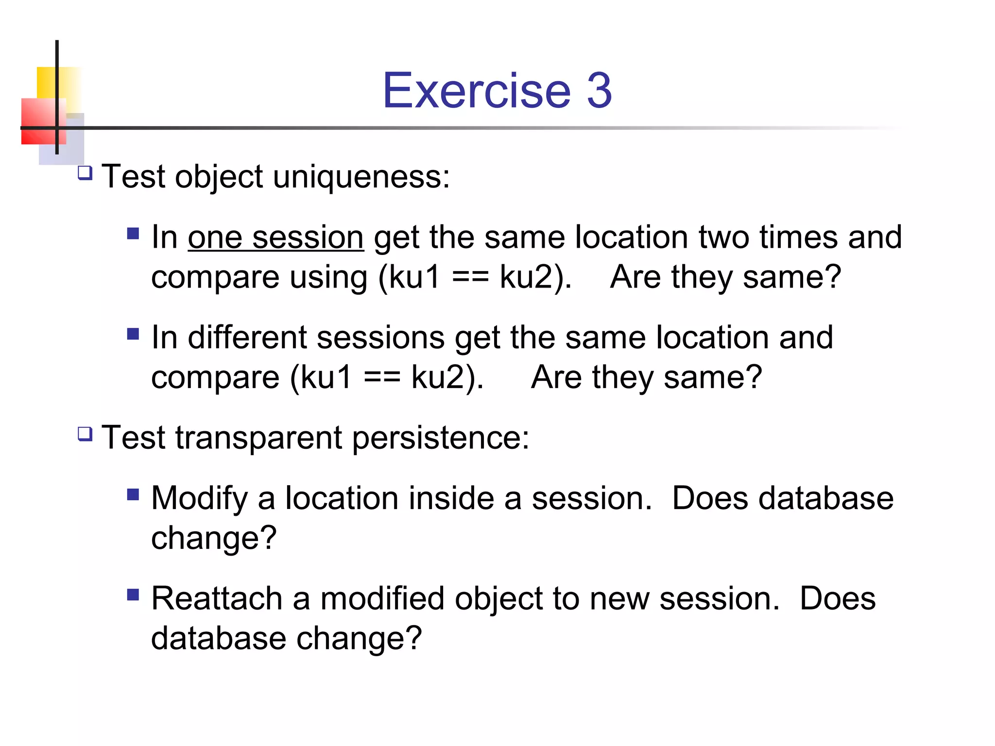 Exercise 3
 Test object uniqueness:
 In one session get the same location two times and
compare using (ku1 == ku2). Are they same?
 In different sessions get the same location and
compare (ku1 == ku2). Are they same?
 Test transparent persistence:
 Modify a location inside a session. Does database
change?
 Reattach a modified object to new session. Does
database change?
 