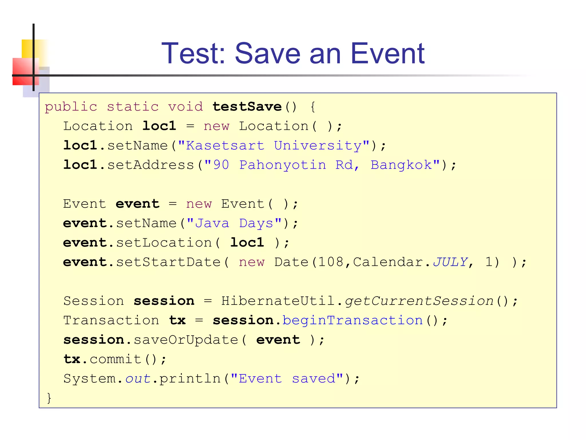 Test: Save an Event
public static void testSave() {
Location loc1 = new Location( );
loc1.setName("Kasetsart University");
loc1.setAddress("90 Pahonyotin Rd, Bangkok");
Event event = new Event( );
event.setName("Java Days");
event.setLocation( loc1 );
event.setStartDate( new Date(108,Calendar.JULY, 1) );
Session session = HibernateUtil.getCurrentSession();
Transaction tx = session.beginTransaction();
session.saveOrUpdate( event );
tx.commit();
System.out.println("Event saved");
}
 
