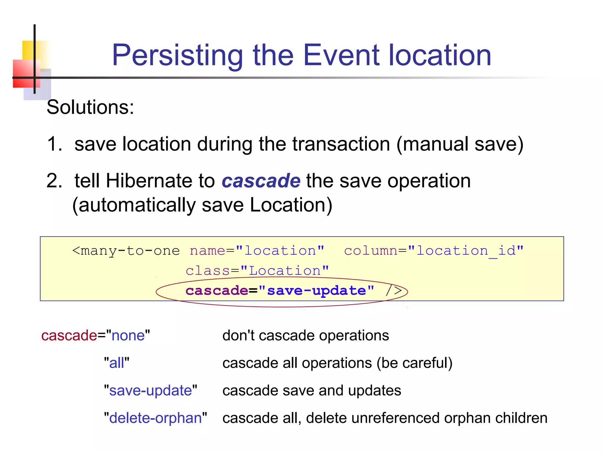 Persisting the Event location
Solutions:
1. save location during the transaction (manual save)
2. tell Hibernate to cascade the save operation
(automatically save Location)
<many-to-one name="location" column="location_id"
class="Location"
cascade="save-update" />
cascade="none" don't cascade operations
"all" cascade all operations (be careful)
"save-update" cascade save and updates
"delete-orphan" cascade all, delete unreferenced orphan children
 