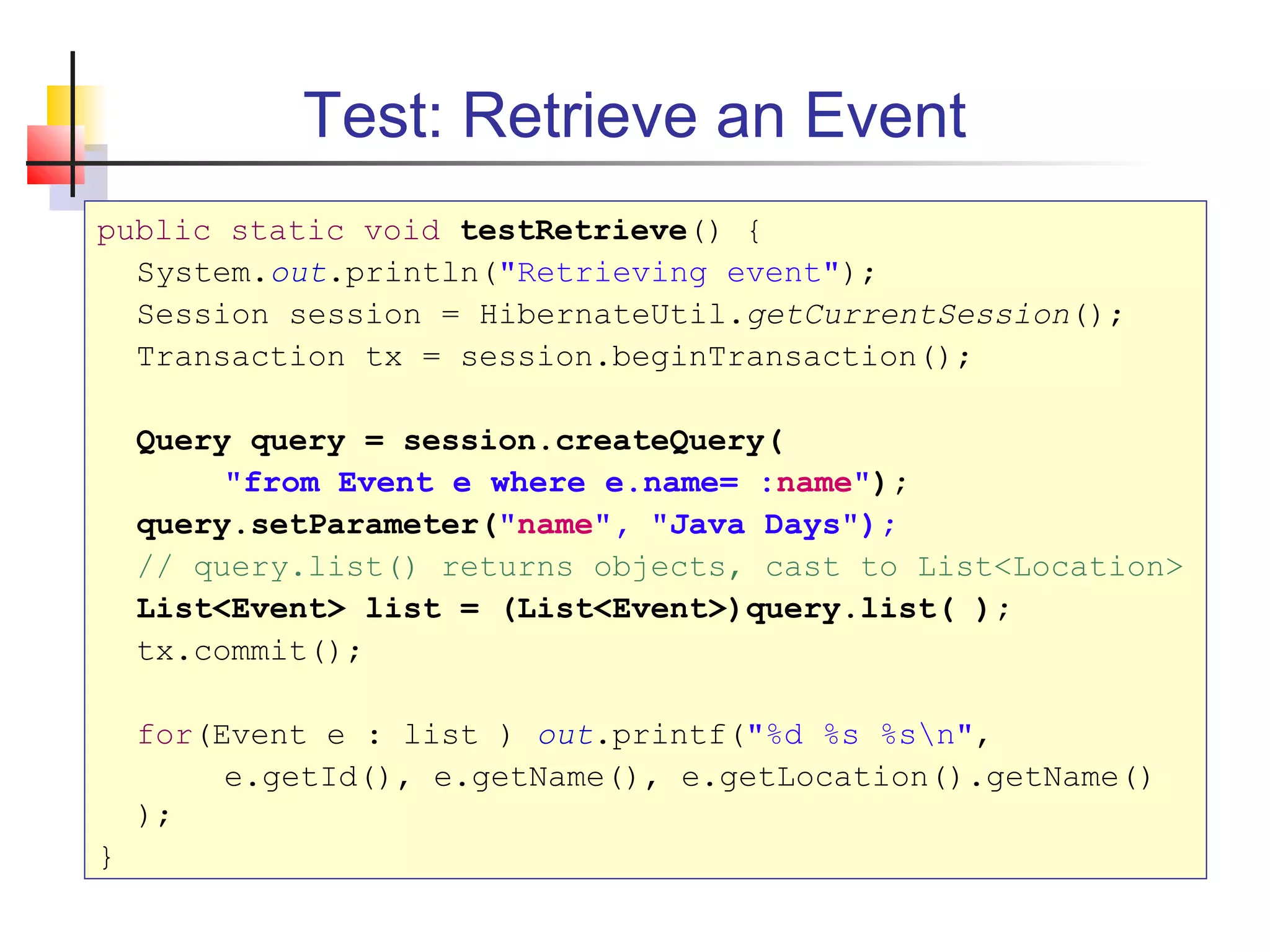 Test: Retrieve an Event
public static void testRetrieve() {
System.out.println("Retrieving event");
Session session = HibernateUtil.getCurrentSession();
Transaction tx = session.beginTransaction();
Query query = session.createQuery(
"from Event e where e.name= :name");
query.setParameter("name", "Java Days");
// query.list() returns objects, cast to List<Location>
List<Event> list = (List<Event>)query.list( );
tx.commit();
for(Event e : list ) out.printf("%d %s %sn",
e.getId(), e.getName(), e.getLocation().getName()
);
}
 