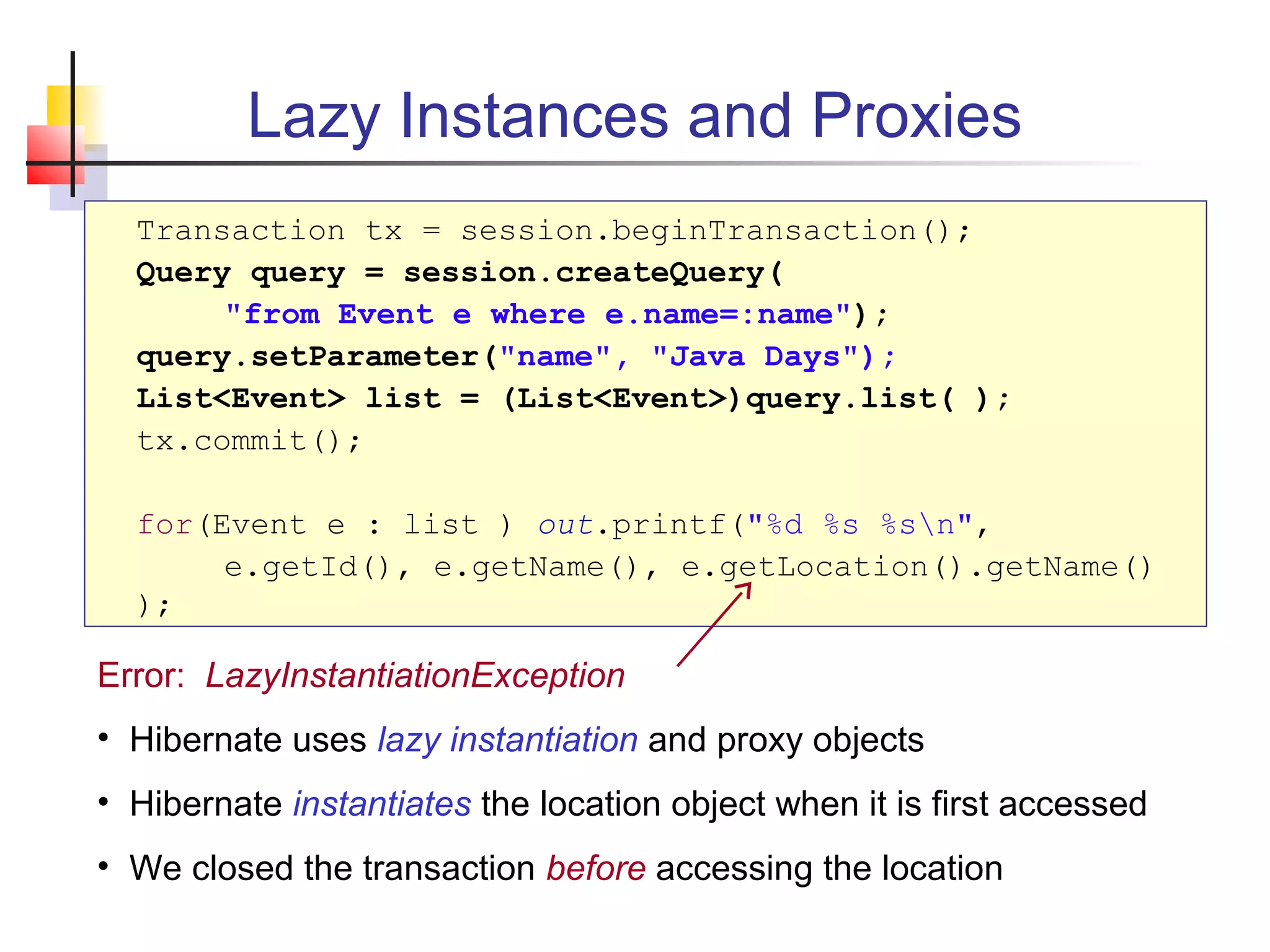 Lazy Instances and Proxies
Transaction tx = session.beginTransaction();
Query query = session.createQuery(
"from Event e where e.name=:name");
query.setParameter("name", "Java Days");
List<Event> list = (List<Event>)query.list( );
tx.commit();
for(Event e : list ) out.printf("%d %s %sn",
e.getId(), e.getName(), e.getLocation().getName()
);
Error: LazyInstantiationException
• Hibernate uses lazy instantiation and proxy objects
• Hibernate instantiates the location object when it is first accessed
• We closed the transaction before accessing the location
 
