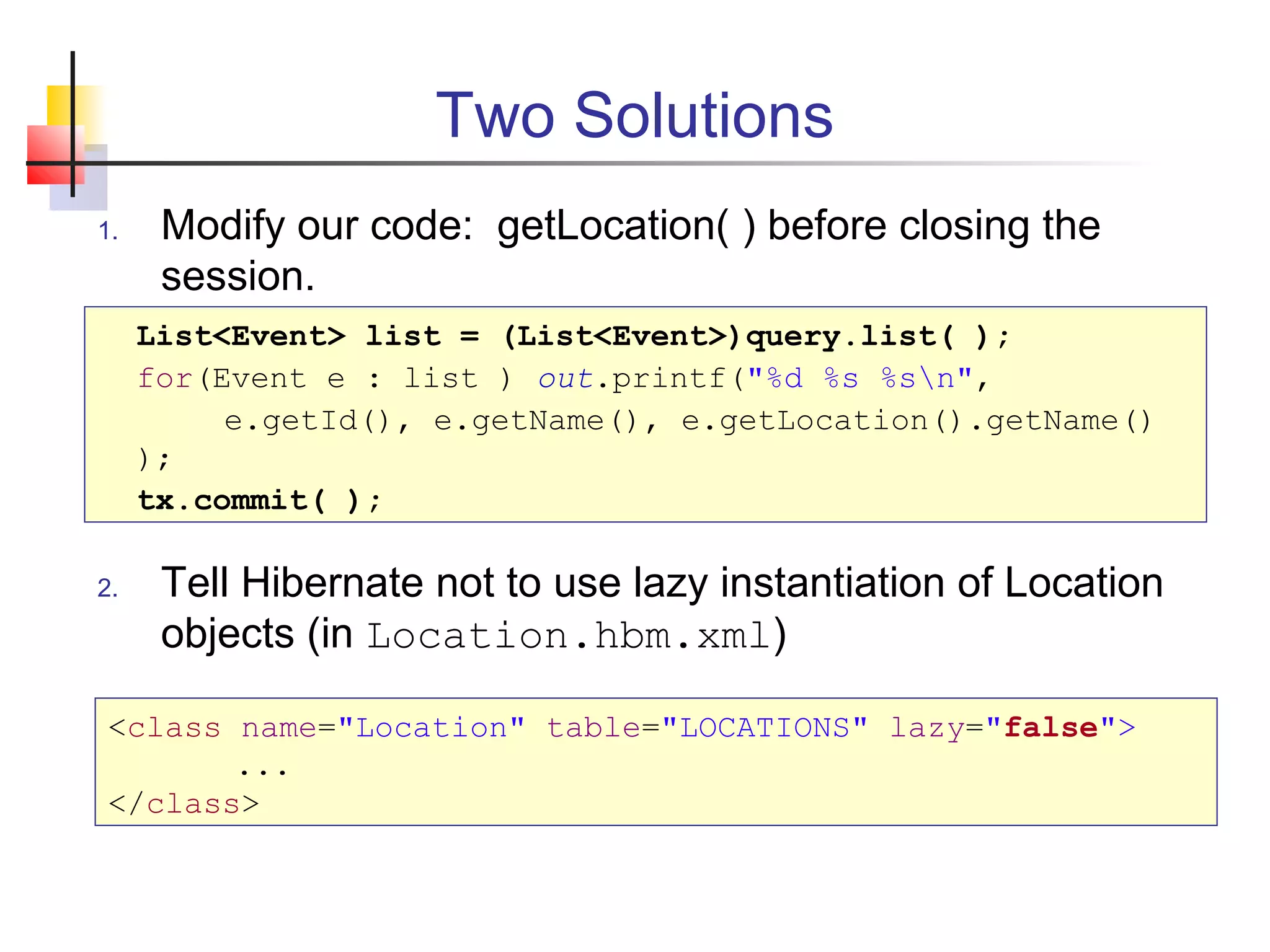 Two Solutions
1. Modify our code: getLocation( ) before closing the
session.
2. Tell Hibernate not to use lazy instantiation of Location
objects (in Location.hbm.xml)
List<Event> list = (List<Event>)query.list( );
for(Event e : list ) out.printf("%d %s %sn",
e.getId(), e.getName(), e.getLocation().getName()
);
tx.commit( );
<class name="Location" table="LOCATIONS" lazy="false">
...
</class>
 
