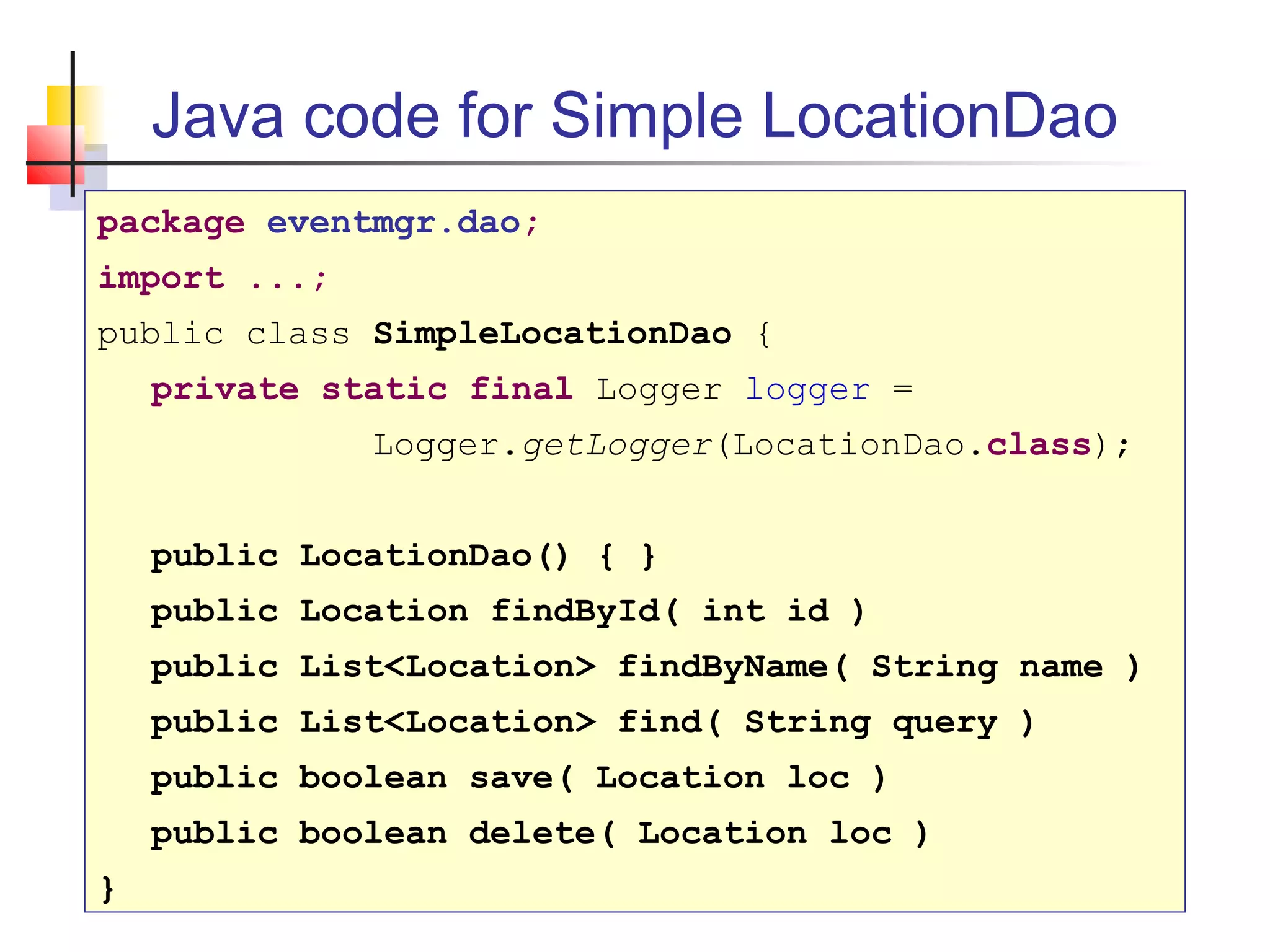 Java code for Simple LocationDao
package eventmgr.dao;
import ...;
public class SimpleLocationDao {
private static final Logger logger =
Logger.getLogger(LocationDao.class);
public LocationDao() { }
public Location findById( int id )
public List<Location> findByName( String name )
public List<Location> find( String query )
public boolean save( Location loc )
public boolean delete( Location loc )
}
 