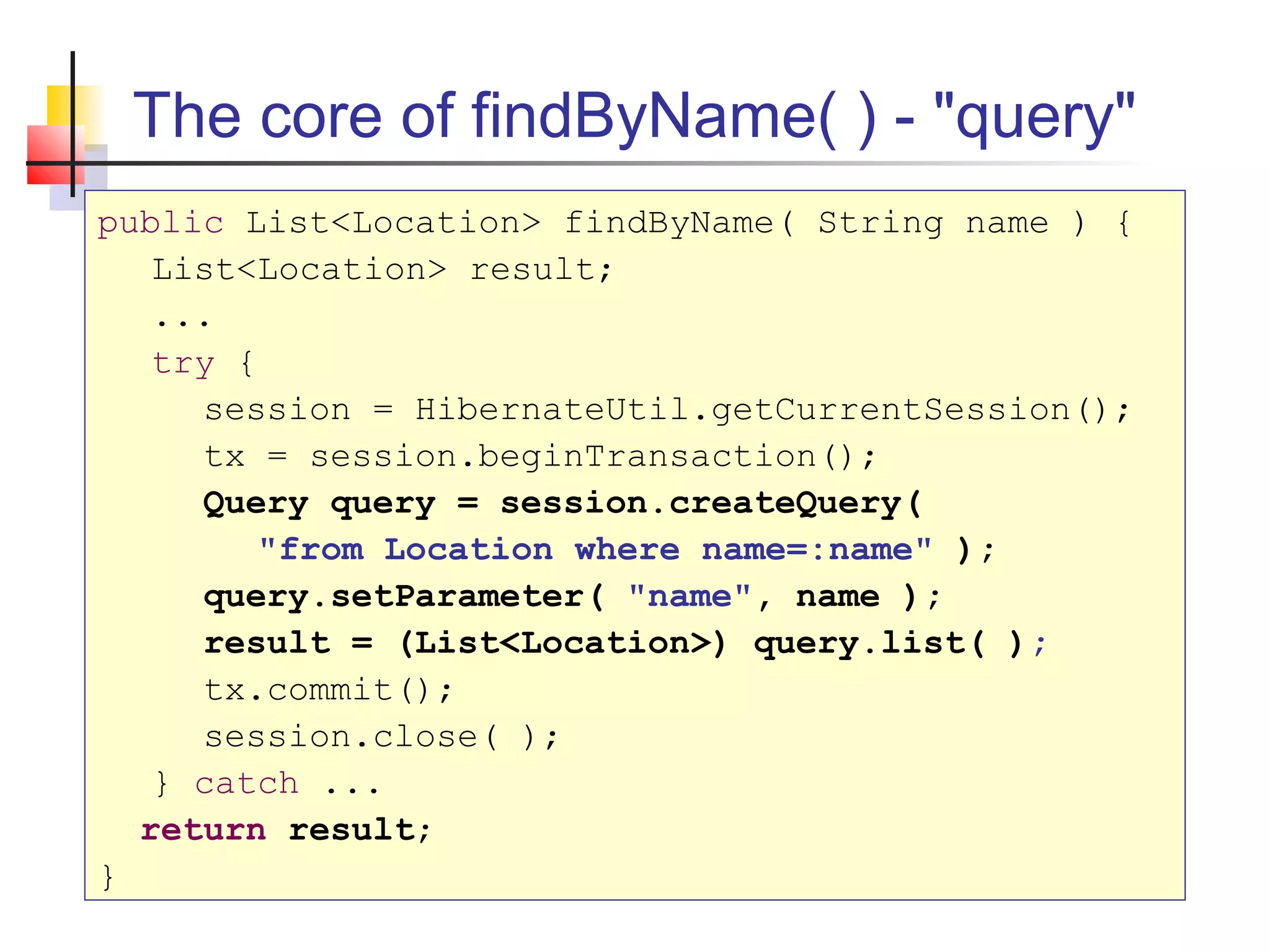 The core of findByName( ) - "query"
public List<Location> findByName( String name ) {
List<Location> result;
...
try {
session = HibernateUtil.getCurrentSession();
tx = session.beginTransaction();
Query query = session.createQuery(
"from Location where name=:name" );
query.setParameter( "name", name );
result = (List<Location>) query.list( );
tx.commit();
session.close( );
} catch ...
return result;
}
 
