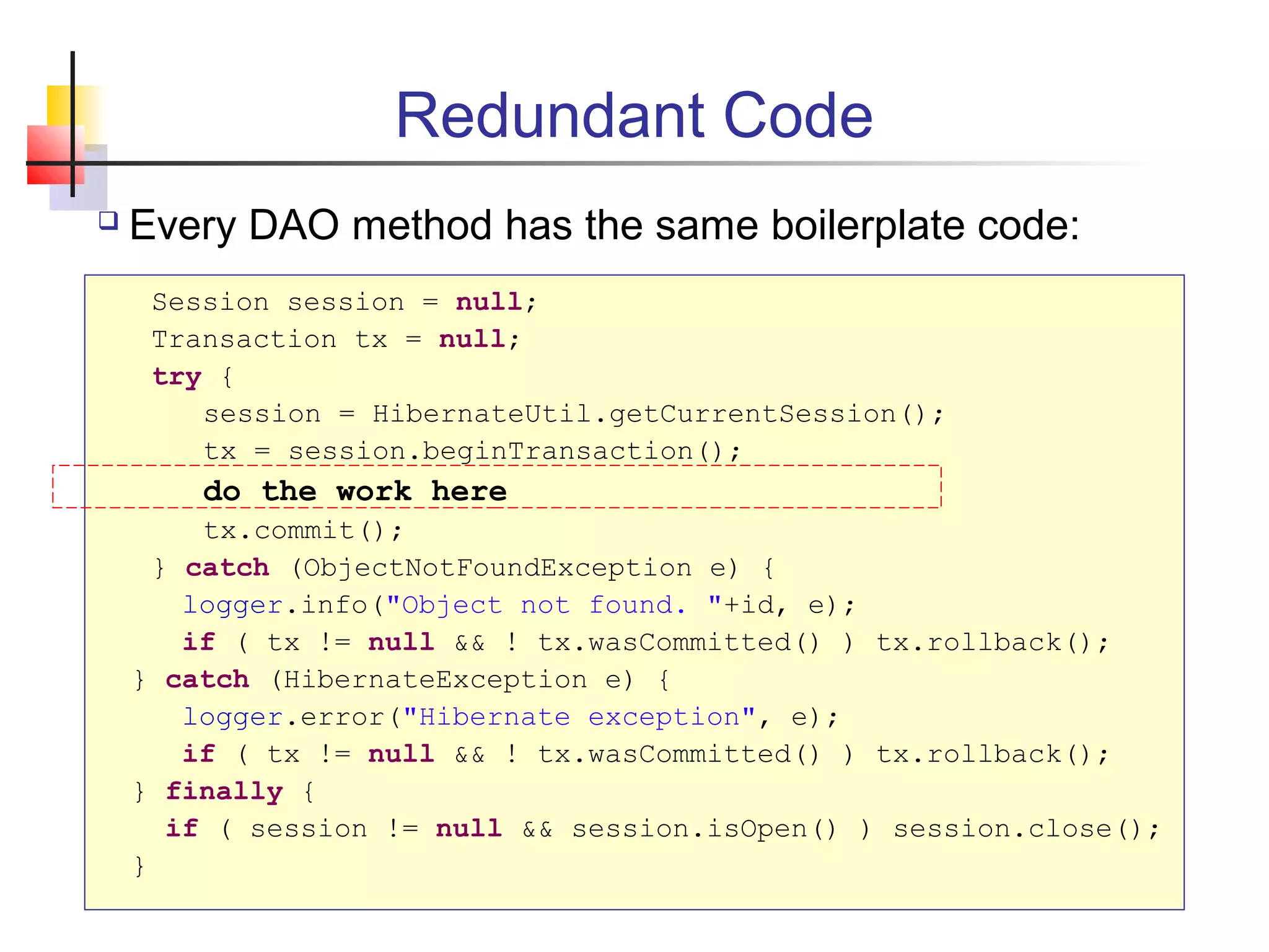 Redundant Code
 Every DAO method has the same boilerplate code:
Session session = null;
Transaction tx = null;
try {
session = HibernateUtil.getCurrentSession();
tx = session.beginTransaction();
do the work here
tx.commit();
} catch (ObjectNotFoundException e) {
logger.info("Object not found. "+id, e);
if ( tx != null && ! tx.wasCommitted() ) tx.rollback();
} catch (HibernateException e) {
logger.error("Hibernate exception", e);
if ( tx != null && ! tx.wasCommitted() ) tx.rollback();
} finally {
if ( session != null && session.isOpen() ) session.close();
}
 