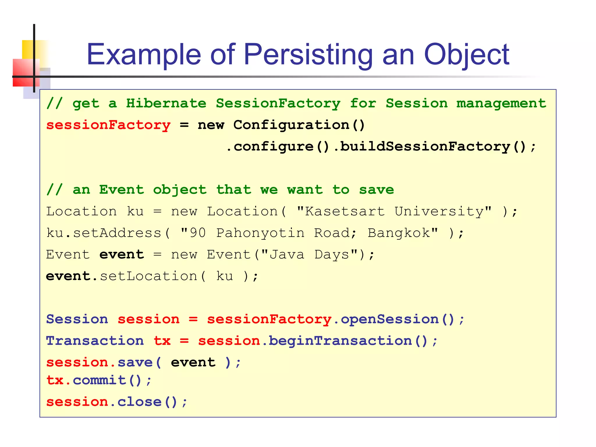 Example of Persisting an Object
// get a Hibernate SessionFactory for Session management
sessionFactory = new Configuration()
.configure().buildSessionFactory();
// an Event object that we want to save
Location ku = new Location( "Kasetsart University" );
ku.setAddress( "90 Pahonyotin Road; Bangkok" );
Event event = new Event("Java Days");
event.setLocation( ku );
Session session = sessionFactory.openSession();
Transaction tx = session.beginTransaction();
session.save( event );
tx.commit();
session.close();
 