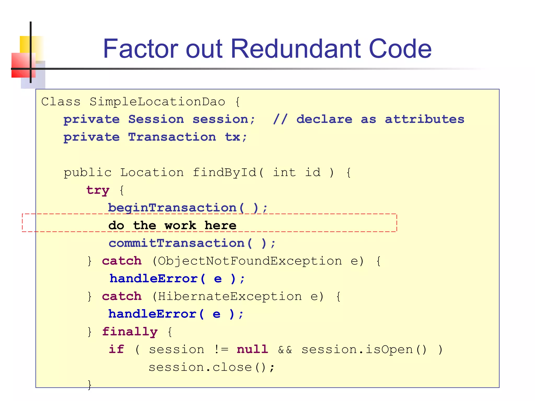 Factor out Redundant Code
Class SimpleLocationDao {
private Session session; // declare as attributes
private Transaction tx;
public Location findById( int id ) {
try {
beginTransaction( );
do the work here
commitTransaction( );
} catch (ObjectNotFoundException e) {
handleError( e );
} catch (HibernateException e) {
handleError( e );
} finally {
if ( session != null && session.isOpen() )
session.close();
}
 