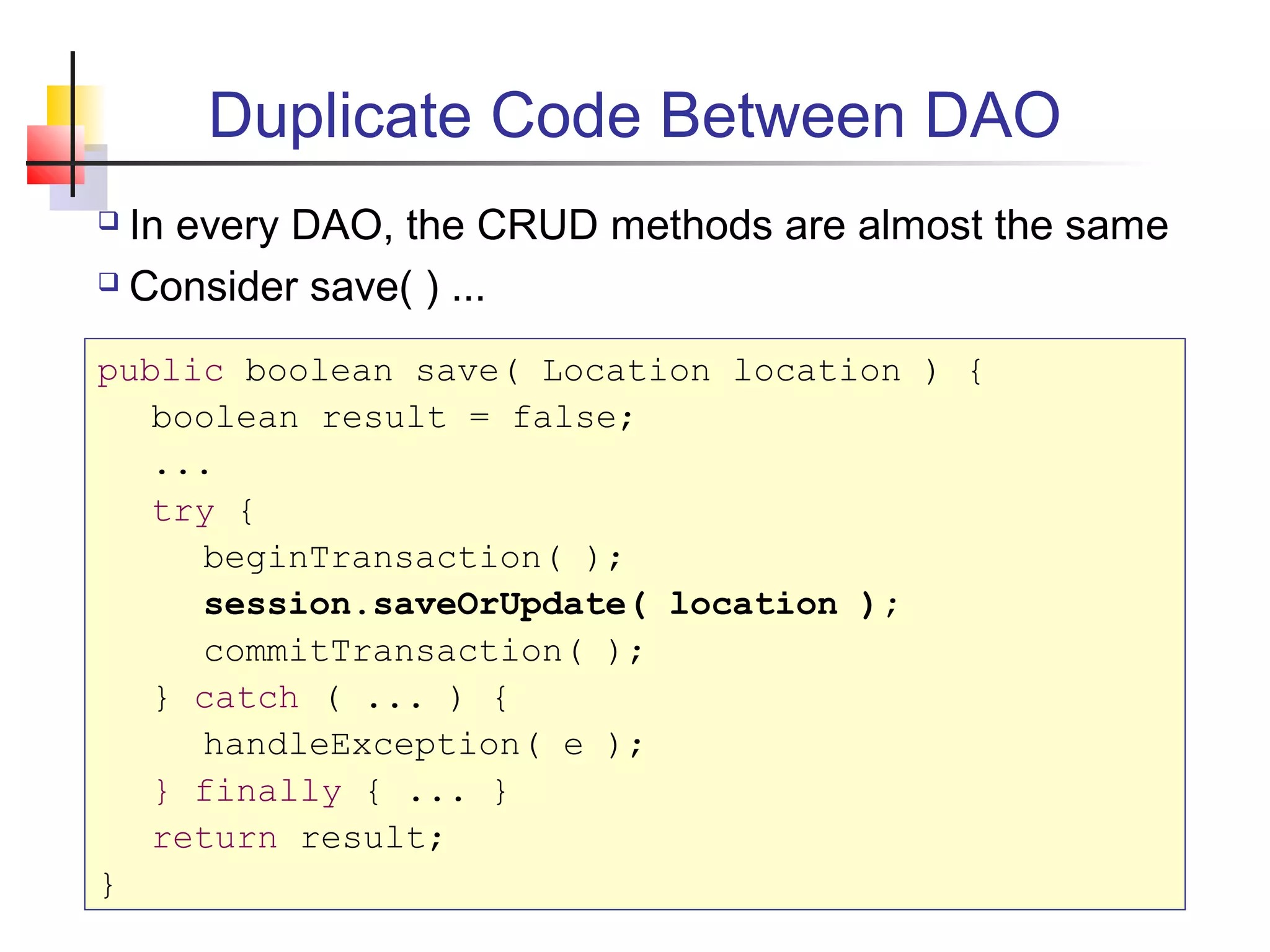 Duplicate Code Between DAO
 In every DAO, the CRUD methods are almost the same
 Consider save( ) ...
public boolean save( Location location ) {
boolean result = false;
...
try {
beginTransaction( );
session.saveOrUpdate( location );
commitTransaction( );
} catch ( ... ) {
handleException( e );
} finally { ... }
return result;
}
 