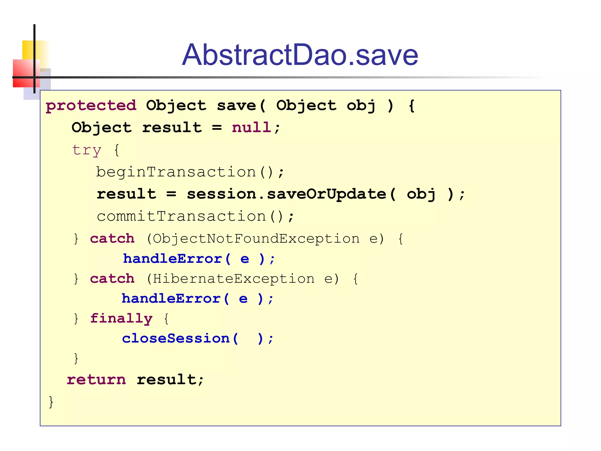 AbstractDao.save
protected Object save( Object obj ) {
Object result = null;
try {
beginTransaction();
result = session.saveOrUpdate( obj );
commitTransaction();
} catch (ObjectNotFoundException e) {
handleError( e );
} catch (HibernateException e) {
handleError( e );
} finally {
closeSession( );
}
return result;
}
 