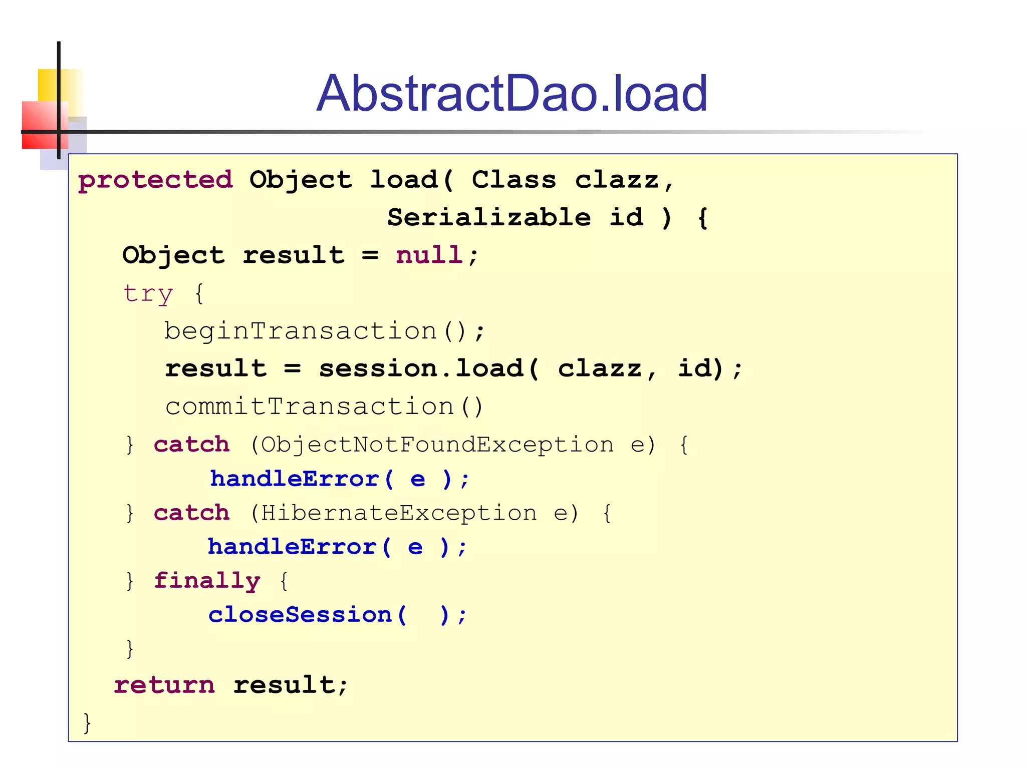 AbstractDao.load
protected Object load( Class clazz,
Serializable id ) {
Object result = null;
try {
beginTransaction();
result = session.load( clazz, id);
commitTransaction()
} catch (ObjectNotFoundException e) {
handleError( e );
} catch (HibernateException e) {
handleError( e );
} finally {
closeSession( );
}
return result;
}
 