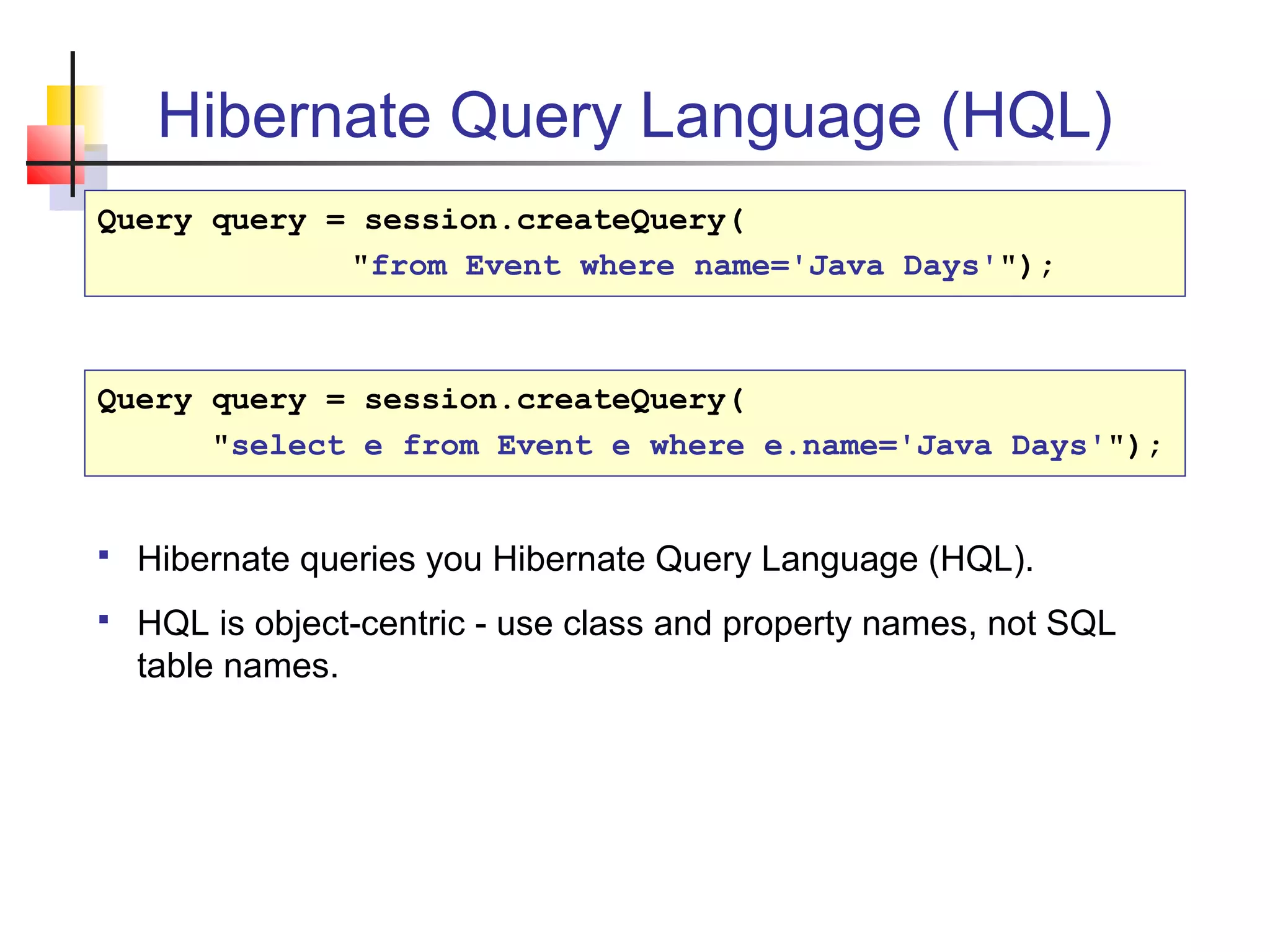 Hibernate Query Language (HQL)
Query query = session.createQuery(
"from Event where name='Java Days'");
Query query = session.createQuery(
"select e from Event e where e.name='Java Days'");
 Hibernate queries you Hibernate Query Language (HQL).
 HQL is object-centric - use class and property names, not SQL
table names.
 