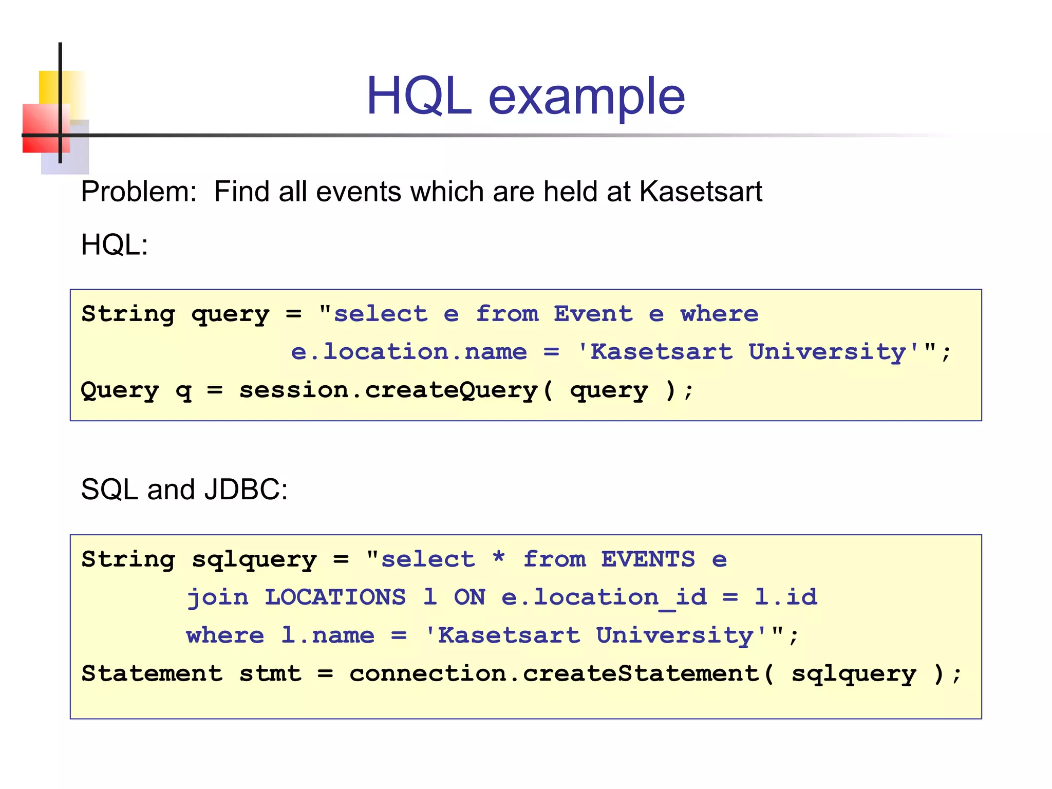 HQL example
String query = "select e from Event e where
e.location.name = 'Kasetsart University'";
Query q = session.createQuery( query );
String sqlquery = "select * from EVENTS e
join LOCATIONS l ON e.location_id = l.id
where l.name = 'Kasetsart University'";
Statement stmt = connection.createStatement( sqlquery );
Problem: Find all events which are held at Kasetsart
HQL:
SQL and JDBC:
 