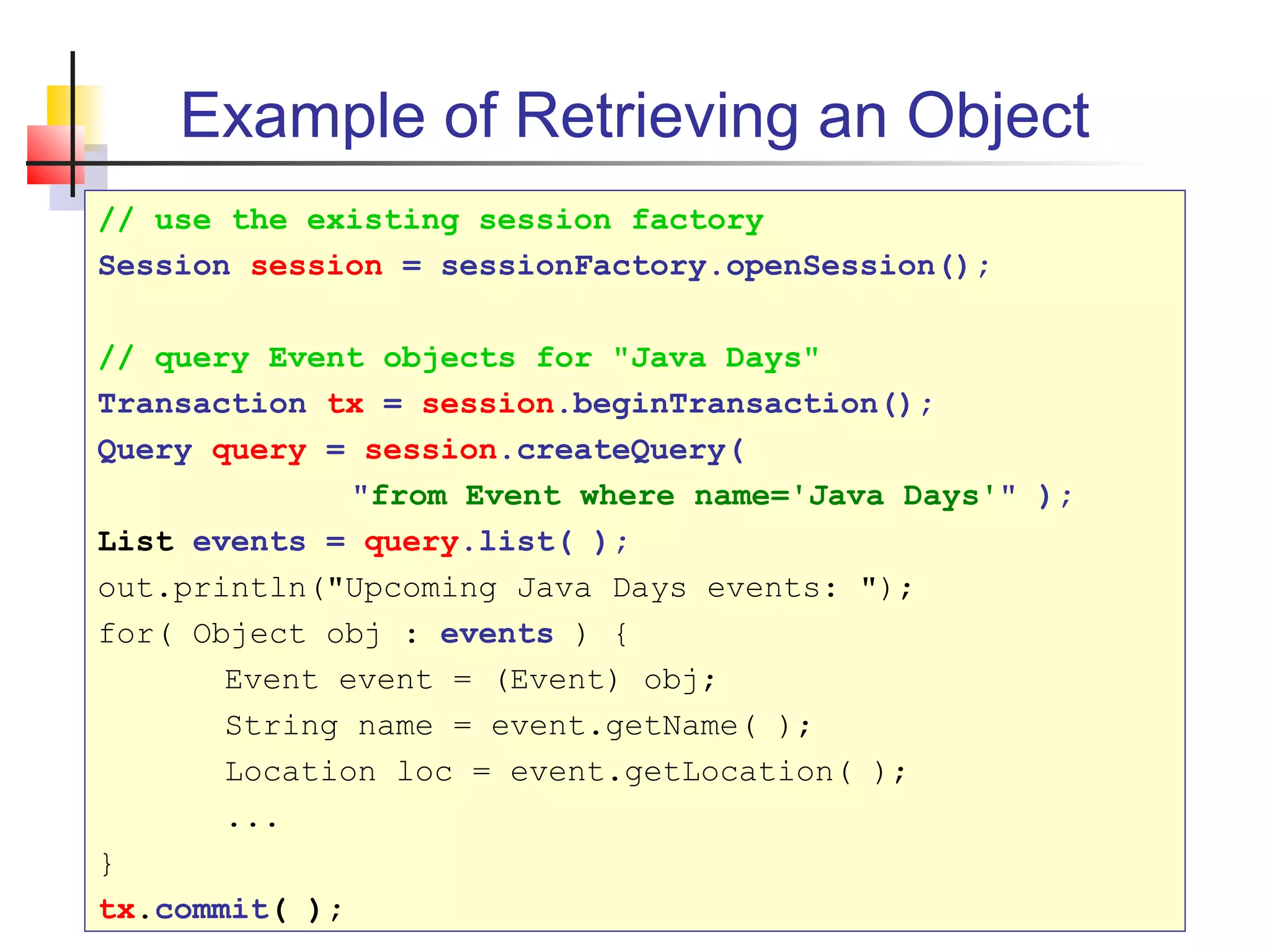 Example of Retrieving an Object
// use the existing session factory
Session session = sessionFactory.openSession();
// query Event objects for "Java Days"
Transaction tx = session.beginTransaction();
Query query = session.createQuery(
"from Event where name='Java Days'" );
List events = query.list( );
out.println("Upcoming Java Days events: ");
for( Object obj : events ) {
Event event = (Event) obj;
String name = event.getName( );
Location loc = event.getLocation( );
...
}
tx.commit( );
 