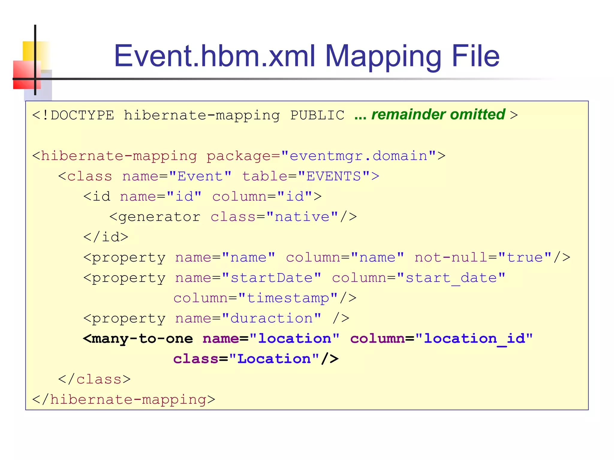 Event.hbm.xml Mapping File
<!DOCTYPE hibernate-mapping PUBLIC ... remainder omitted >
<hibernate-mapping package="eventmgr.domain">
<class name="Event" table="EVENTS">
<id name="id" column="id">
<generator class="native"/>
</id>
<property name="name" column="name" not-null="true"/>
<property name="startDate" column="start_date"
column="timestamp"/>
<property name="duraction" />
<many-to-one name="location" column="location_id"
class="Location"/>
</class>
</hibernate-mapping>
 