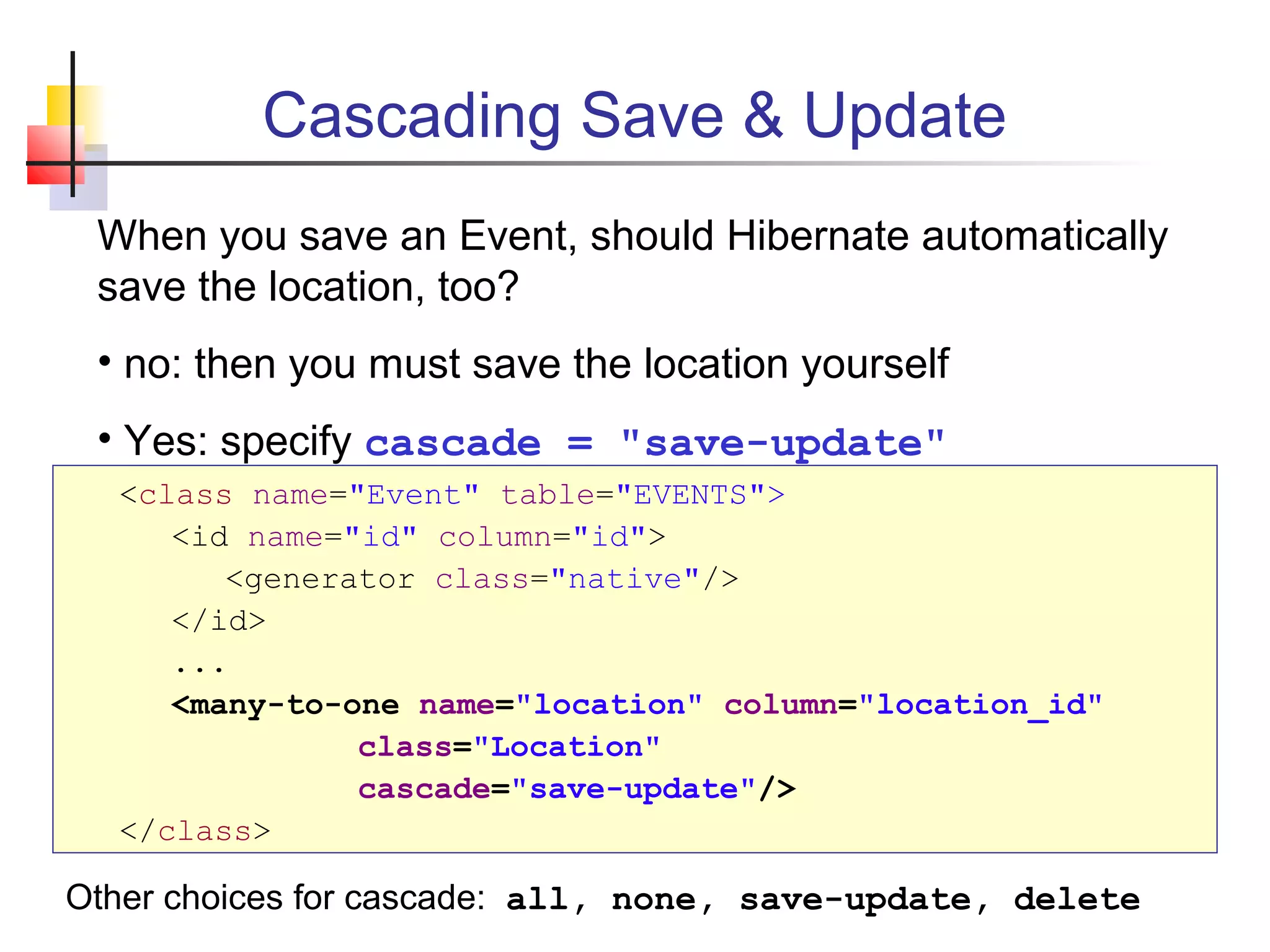 Cascading Save & Update
<class name="Event" table="EVENTS">
<id name="id" column="id">
<generator class="native"/>
</id>
...
<many-to-one name="location" column="location_id"
class="Location"
cascade="save-update"/>
</class>
When you save an Event, should Hibernate automatically
save the location, too?
• no: then you must save the location yourself
• Yes: specify cascade = "save-update"
Other choices for cascade: all, none, save-update, delete
 