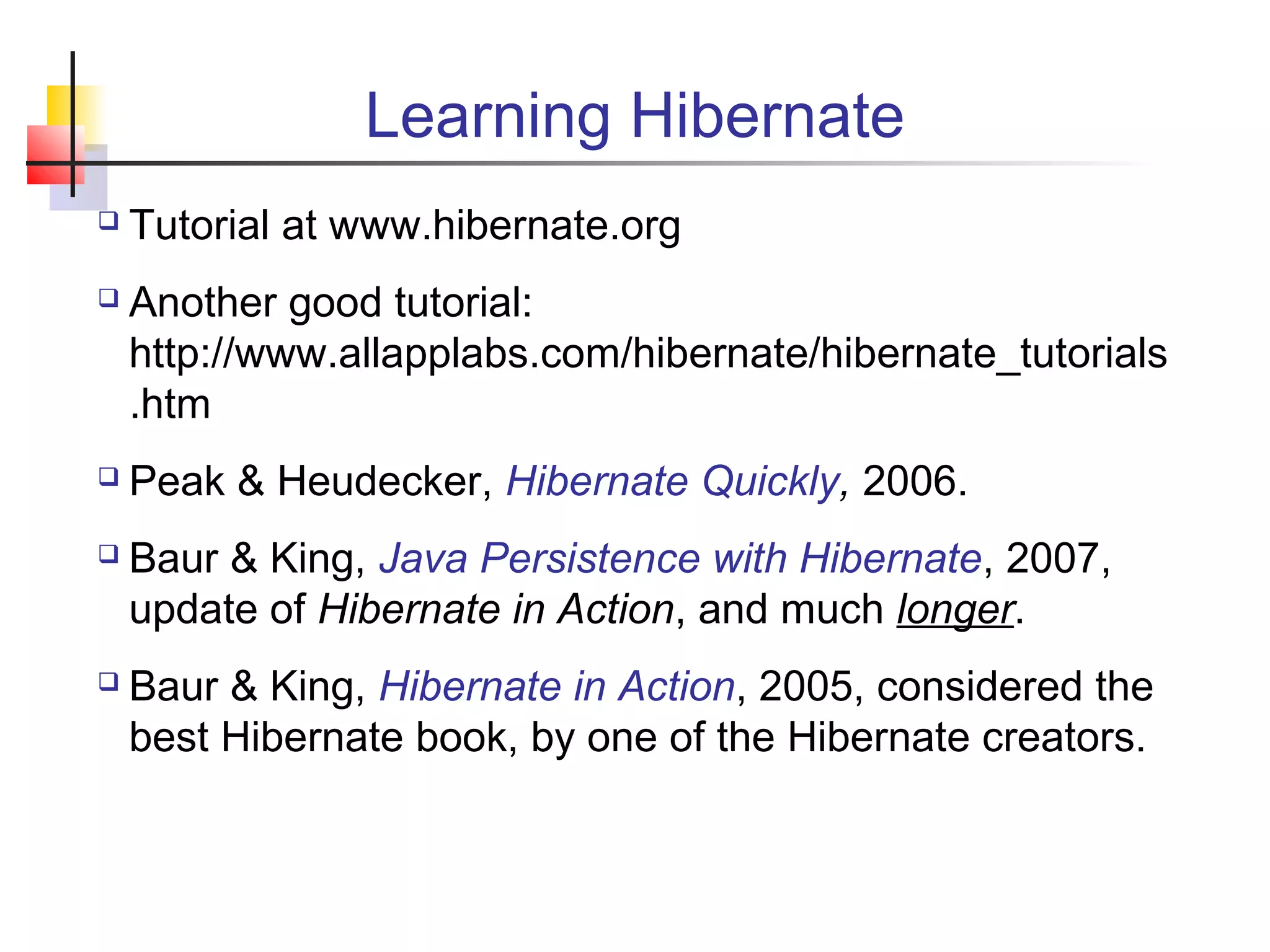 Learning Hibernate
 Tutorial at www.hibernate.org
 Another good tutorial:
http://www.allapplabs.com/hibernate/hibernate_tutorials
.htm
 Peak & Heudecker, Hibernate Quickly, 2006.
 Baur & King, Java Persistence with Hibernate, 2007,
update of Hibernate in Action, and much longer.
 Baur & King, Hibernate in Action, 2005, considered the
best Hibernate book, by one of the Hibernate creators.
 