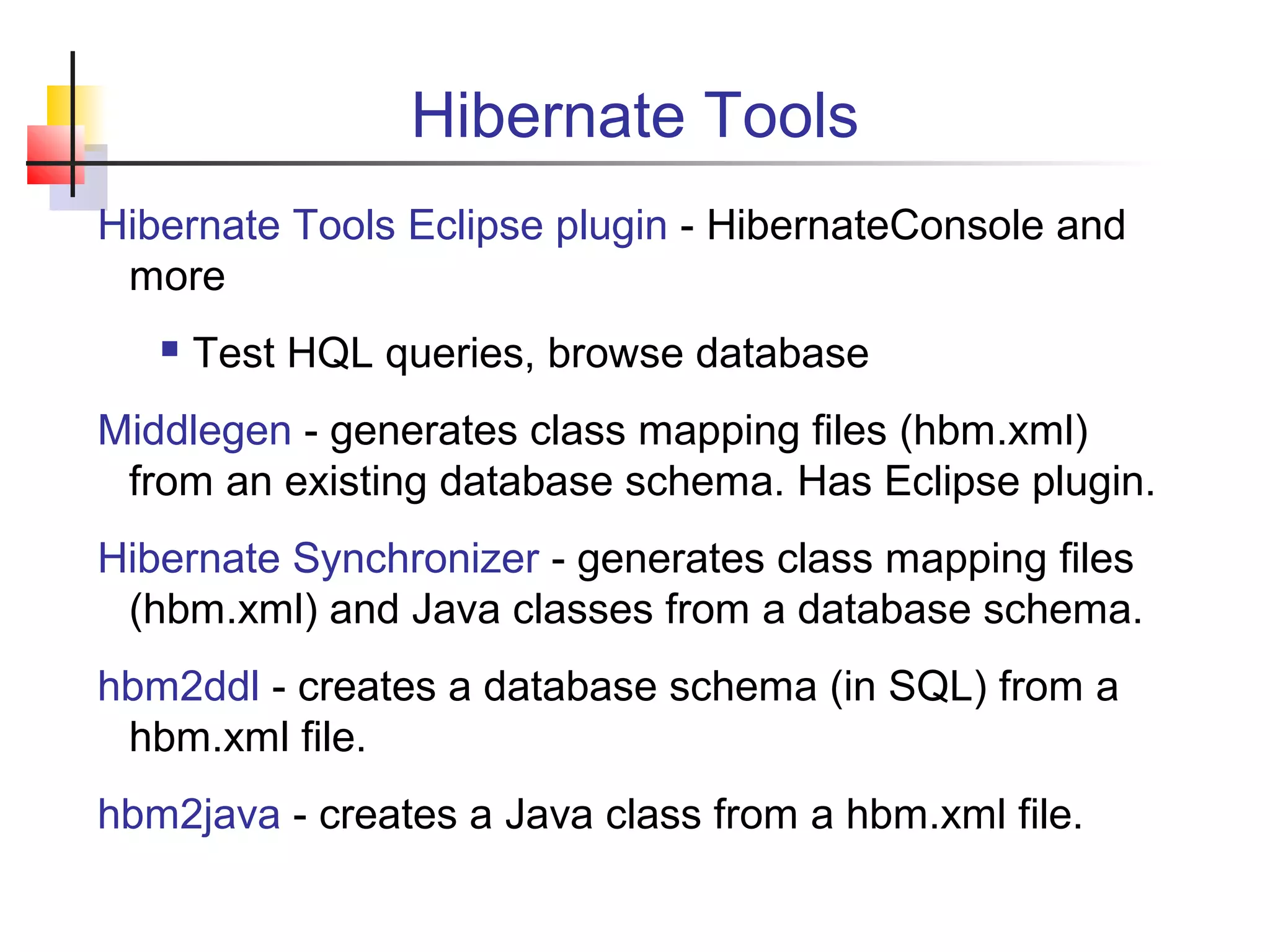 Hibernate Tools
Hibernate Tools Eclipse plugin - HibernateConsole and
more
 Test HQL queries, browse database
Middlegen - generates class mapping files (hbm.xml)
from an existing database schema. Has Eclipse plugin.
Hibernate Synchronizer - generates class mapping files
(hbm.xml) and Java classes from a database schema.
hbm2ddl - creates a database schema (in SQL) from a
hbm.xml file.
hbm2java - creates a Java class from a hbm.xml file.
 