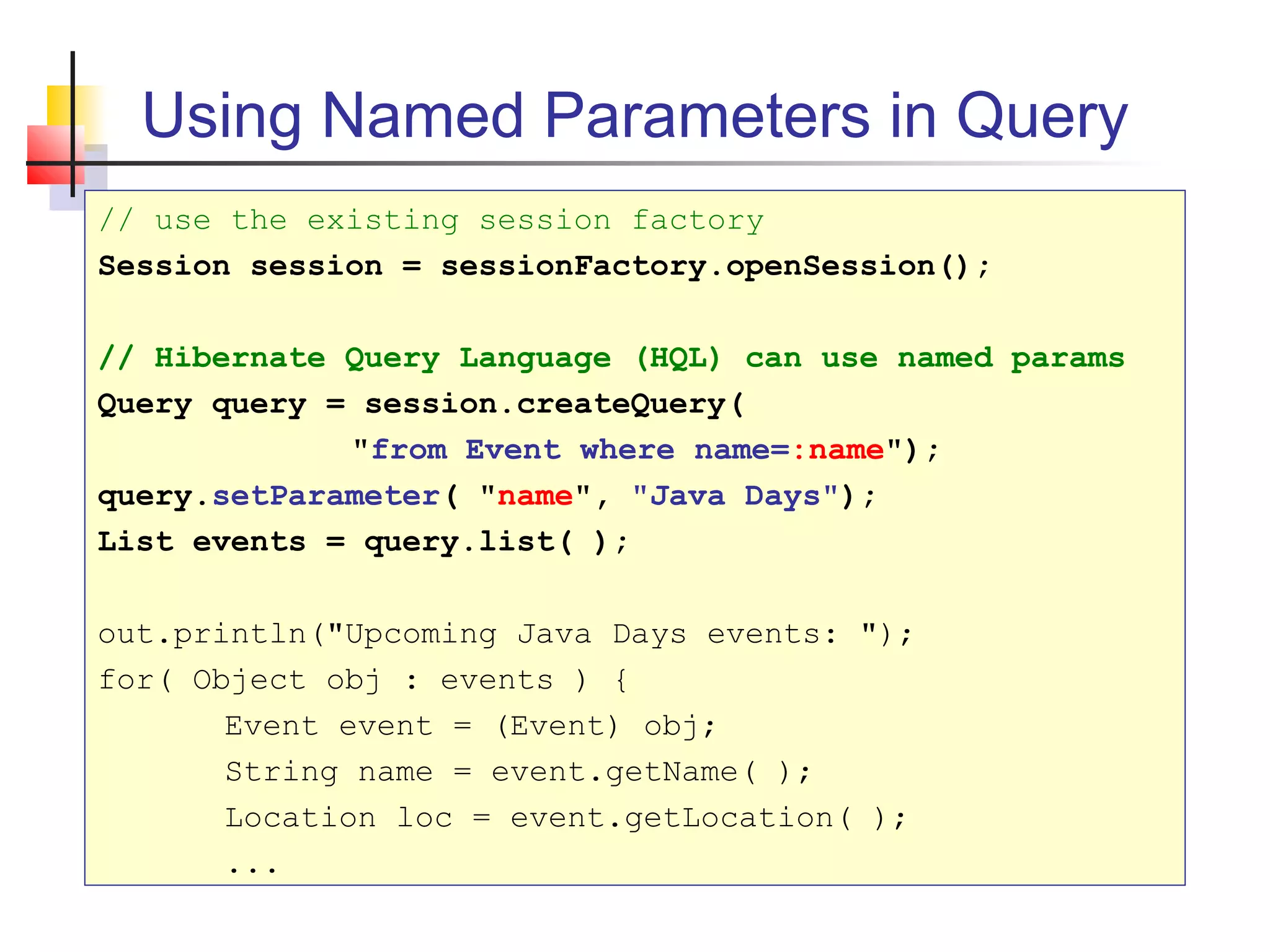 Using Named Parameters in Query
// use the existing session factory
Session session = sessionFactory.openSession();
// Hibernate Query Language (HQL) can use named params
Query query = session.createQuery(
"from Event where name=:name");
query.setParameter( "name", "Java Days");
List events = query.list( );
out.println("Upcoming Java Days events: ");
for( Object obj : events ) {
Event event = (Event) obj;
String name = event.getName( );
Location loc = event.getLocation( );
...
 