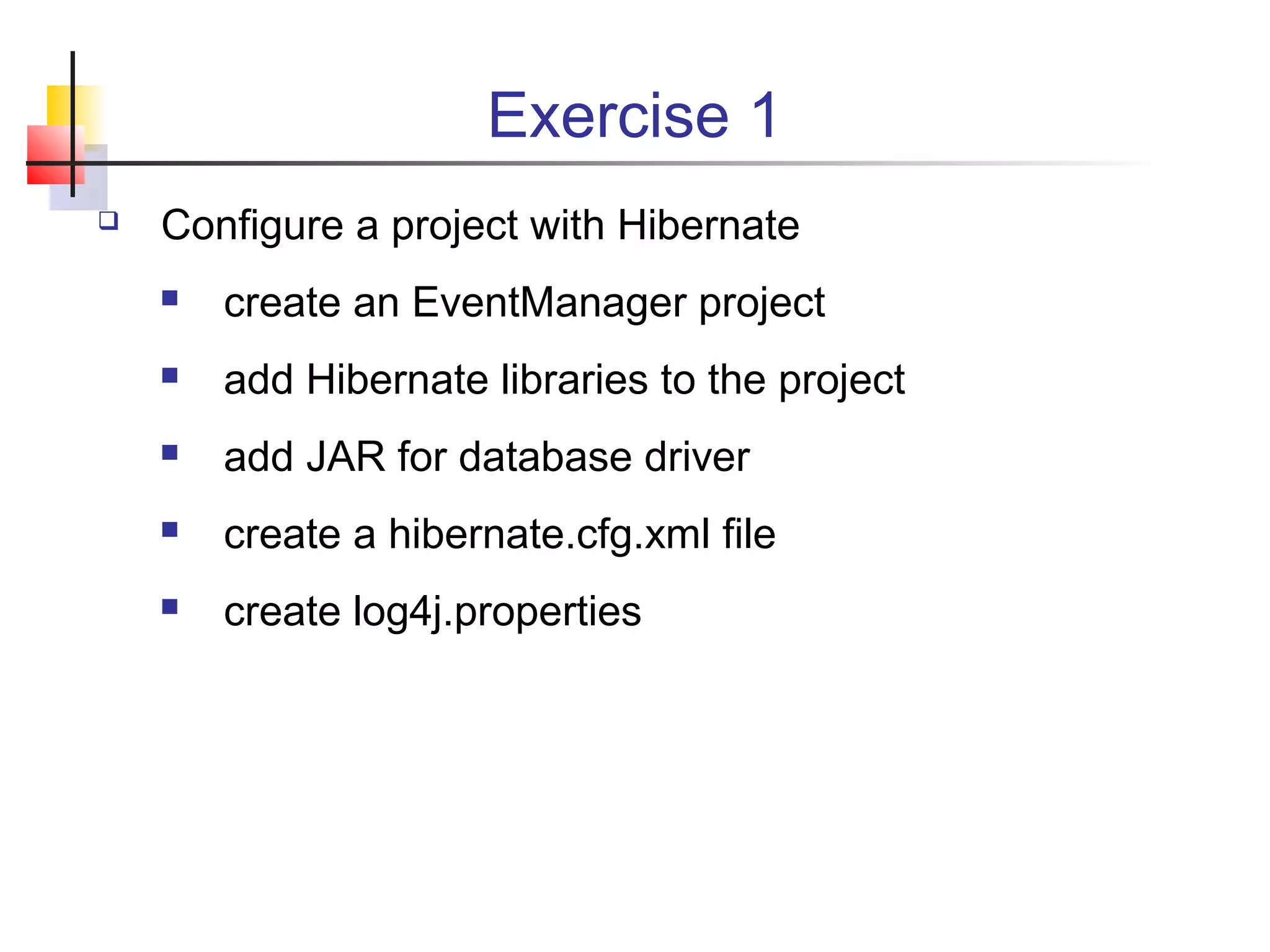 Exercise 1
 Configure a project with Hibernate
 create an EventManager project
 add Hibernate libraries to the project
 add JAR for database driver
 create a hibernate.cfg.xml file
 create log4j.properties
 