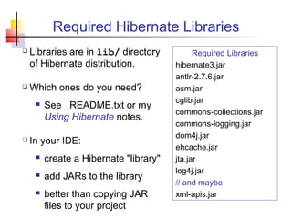 Required Hibernate Libraries
 Libraries are in lib/ directory
of Hibernate distribution.
 Which ones do you need?
 See _README.txt or my
Using Hibernate notes.
 In your IDE:
 create a Hibernate "library"
 add JARs to the library
 better than copying JAR
files to your project
Required Libraries
hibernate3.jar
antlr-2.7.6.jar
asm.jar
cglib.jar
commons-collections.jar
commons-logging.jar
dom4j.jar
ehcache.jar
jta.jar
log4j.jar
// and maybe
xml-apis.jar
 