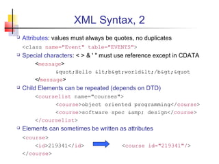 XML Syntax, 2
 Attributes: values must always be quotes, no duplicates
<class name="Event" table="EVENTS">
 Special characters: < > & ' " must use reference except in CDATA
<message>
&quot;Hello &lt;b&gt;world&lt;/b&gt;&quot
</message>
 Child Elements can be repeated (depends on DTD)
<courselist name="courses">
<course>object oriented programming</course>
<course>software spec &amp; design</course>
</courselist>
 Elements can sometimes be written as attributes
<course>
<id>219341</id> <course id="219341"/>
</course>
 