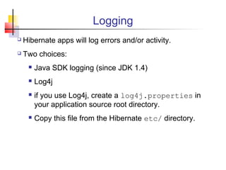 Logging
 Hibernate apps will log errors and/or activity.
 Two choices:
 Java SDK logging (since JDK 1.4)
 Log4j
 if you use Log4j, create a log4j.properties in
your application source root directory.
 Copy this file from the Hibernate etc/ directory.
 