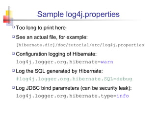 Sample log4j.properties
 Too long to print here
 See an actual file, for example:
[hibernate.dir]/doc/tutorial/src/log4j.properties
 Configuration logging of Hibernate:
log4j.logger.org.hibernate=warn
 Log the SQL generated by Hibernate:
#log4j.logger.org.hibernate.SQL=debug
 Log JDBC bind parameters (can be security leak):
log4j.logger.org.hibernate.type=info
 