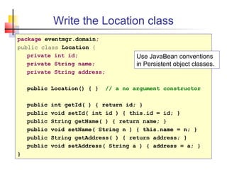 Write the Location class
package eventmgr.domain;
public class Location {
private int id;
private String name;
private String address;
public Location() { } // a no argument constructor
public int getId( ) { return id; }
public void setId( int id ) { this.id = id; }
public String getName( ) { return name; }
public void setName( String n ) { this.name = n; }
public String getAddress( ) { return address; }
public void setAddress( String a ) { address = a; }
}
Use JavaBean conventions
in Persistent object classes.
 