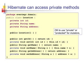 Hibernate can access private methods
package eventmgr.domain;
public class Location {
private int id;
private String name;
private String address;
public Location() { }
public int getId( ) { return id; }
private void setId( int id ) { this.id = id; }
public String getName( ) { return name; }
private void setName( String n ) { this.name = n; }
public String getAddress( ) { return address; }
private void setAddress( String a ) { address = a; }
}
OK to use "private" or
"protected" for mutators.
 