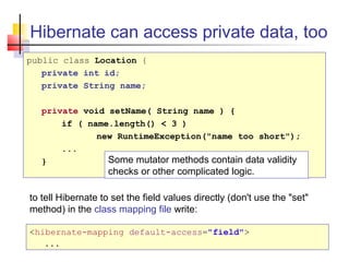 Hibernate can access private data, too
public class Location {
private int id;
private String name;
private void setName( String name ) {
if ( name.length() < 3 )
new RuntimeException("name too short");
...
} Some mutator methods contain data validity
checks or other complicated logic.
to tell Hibernate to set the field values directly (don't use the "set"
method) in the class mapping file write:
<hibernate-mapping default-access="field">
...
 