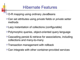 Hibernate Features
 O-R mapping using ordinary JavaBeans
 Can set attributes using private fields or private setter
methods
 Lazy instantiation of collections (configurable)
 Polymorphic queries, object-oriented query language
 Cascading persist & retrieve for associations, including
collections and many-to-many
 Transaction management with rollback
 Can integrate with other container-provided services
 