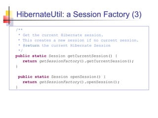 HibernateUtil: a Session Factory (3)
/**
* Get the current Hibernate session.
* This creates a new session if no current session.
* @return the current Hibernate Session
*/
public static Session getCurrentSession() {
return getSessionFactory().getCurrentSession();
}
public static Session openSession() {
return getSessionFactory().openSession();
}
 