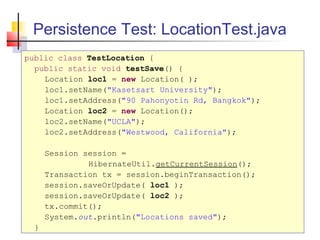 Persistence Test: LocationTest.java
public class TestLocation {
public static void testSave() {
Location loc1 = new Location( );
loc1.setName("Kasetsart University");
loc1.setAddress("90 Pahonyotin Rd, Bangkok");
Location loc2 = new Location();
loc2.setName("UCLA");
loc2.setAddress("Westwood, California");
Session session =
HibernateUtil.getCurrentSession();
Transaction tx = session.beginTransaction();
session.saveOrUpdate( loc1 );
session.saveOrUpdate( loc2 );
tx.commit();
System.out.println("Locations saved");
}
 
