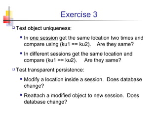 Exercise 3
 Test object uniqueness:
 In one session get the same location two times and
compare using (ku1 == ku2). Are they same?
 In different sessions get the same location and
compare (ku1 == ku2). Are they same?
 Test transparent persistence:
 Modify a location inside a session. Does database
change?
 Reattach a modified object to new session. Does
database change?
 