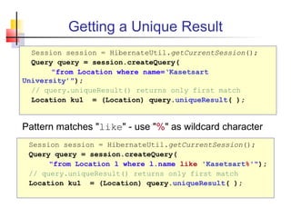 Getting a Unique Result
Session session = HibernateUtil.getCurrentSession();
Query query = session.createQuery(
"from Location where name=‘Kasetsart
University’");
// query.uniqueResult() returns only first match
Location ku1 = (Location) query.uniqueResult( );
Session session = HibernateUtil.getCurrentSession();
Query query = session.createQuery(
"from Location l where l.name like 'Kasetsart%'");
// query.uniqueResult() returns only first match
Location ku1 = (Location) query.uniqueResult( );
Pattern matches "like" - use "%" as wildcard character
 