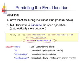 Persisting the Event location
Solutions:
1. save location during the transaction (manual save)
2. tell Hibernate to cascade the save operation
(automatically save Location)
<many-to-one name="location" column="location_id"
class="Location"
cascade="save-update" />
cascade="none" don't cascade operations
"all" cascade all operations (be careful)
"save-update" cascade save and updates
"delete-orphan" cascade all, delete unreferenced orphan children
 