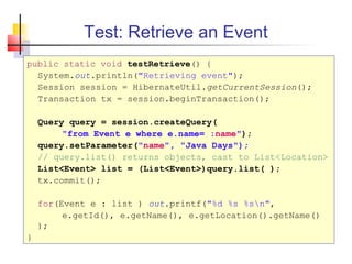 Test: Retrieve an Event
public static void testRetrieve() {
System.out.println("Retrieving event");
Session session = HibernateUtil.getCurrentSession();
Transaction tx = session.beginTransaction();
Query query = session.createQuery(
"from Event e where e.name= :name");
query.setParameter("name", "Java Days");
// query.list() returns objects, cast to List<Location>
List<Event> list = (List<Event>)query.list( );
tx.commit();
for(Event e : list ) out.printf("%d %s %sn",
e.getId(), e.getName(), e.getLocation().getName()
);
}
 